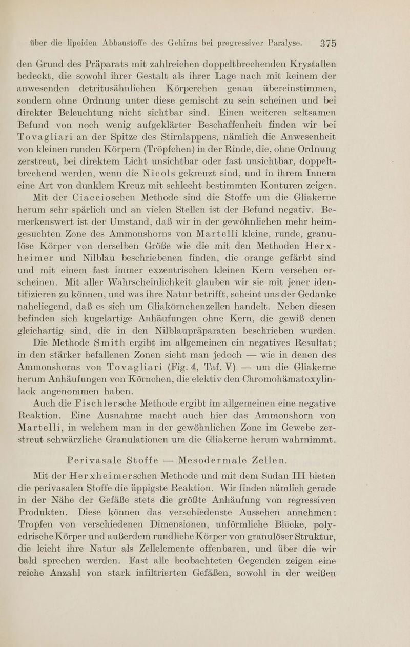 den Grund des Präparats mit zahlreichen doppeltbrechenden Krystallen bedeckt, die sowohl ihrer Gestalt als ihrer Lage nach mit keinem der anwesenden detritusähnlichen Körperchen genau übereinstimmen, sondern ohne Ordnung unter diese gemischt zu sein scheinen und bei direkter Beleuchtung nicht sichtbar sind. Einen weiteren seltsamen Befund von noch wenig aufgeklärter Beschaffenheit finden wir bei Tovagliari an der Spitze des Stirnlappens, nämlich die Anwesenheit von kleinen runden Körpern (Tröpfchen) in der Rinde, die, ohne Ordnung zerstreut, bei direktem Licht unsichtbar oder fast unsichtbar, doppelt- brechend werden, wenn die Nicols gekreuzt sind, und in ihrem Innern eine Art von dunklem Kreuz mit schlecht bestimmten Konturen zeigen. Mit der Ciaccioschen Methode sind die Stoffe um die Gliakerne herum sehr spärlich und an vielen Stellen ist der Befund negativ. Be- merkenswert ist der Umstand, daß wir in der gewöhnlichen mehr heim- gesuchten Zone des Ammonshorns von Martelli kleine, runde, granu- löse Körper von derselben Größe wie die mit den Methoden Herx- heimer und Nilblau beschriebenen finden, die orange gefärbt sind und mit einem fast immer exzentrischen kleinen Kern versehen er- scheinen. Mit aller Wahrscheinlichkeit glauben wir sie mit jener iden- tifizieren zu können, und was ihre Natur betrifft, scheint uns der Gedanke naheliegend, daß es sich um Gliakörnchenzellen handelt. Neben diesen befinden sich kugelartige Anhäufungen ohne Kern, die gewiß denen gleichartig sind, die in den Nilblaupräparaten beschrieben wurden. Die Methode Smith ergibt im allgemeinen ein negatives Resultat; in den stärker befallenen Zonen sieht man jedoch — wie in denen des Ammonshorns von Tovagliari (Fig. 4, Taf. V) — um die Gliakerne herum Anhäufungen von Körnchen, die elektiv den Öhromohämatoxylin- lack angenommen haben. Auch die Fischlersche Methode ergibt im allgemeinen eine negative Reaktion. Eine Ausnahme macht auch hier das Ammonshorn von Martelli, in welchem man in der gewöhnlichen Zone im Gewebe zer- streut schwärzliche Granulationen um die Gliakerne herum wahrnimmt. Perivasale Stoffe — Mesodermale Zellen. Mit der Herxheimerschen Methode und mit dem Sudan III bieten die perivasalen Stoffe die üppigste Reaktion. Wir finden nämlich gerade in der Nähe der Gefäße stets die größte Anhäufung von regressiven Produkten. Diese können das verschiedenste Aussehen annehmen: Tropfen von verschiedenen Dimensionen, unförmliche Blöcke, poly- edrische Körper und außerdem rundliche Körper von granulöser Struktur, die leicht ihre Natur als Zellelemente offenbaren, und über die wir bald sprechen werden. Fast alle beobachteten Gegenden zeigen eine reiche Anzahl von stark infiltrierten Gefäßen, sowohl in der weißen