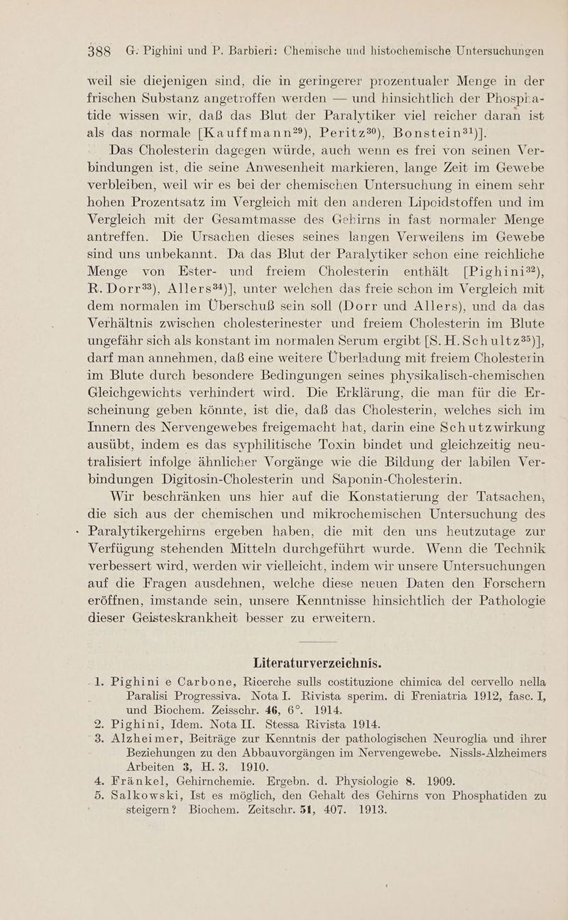 weil sie diejenigen sind, die in geringerer prozentualer Menge in der frischen Substanz angetroffen werden — und hinsichtlich der Phospta- tide wissen wir, daß das Blut der Paralytiker viel reicher daran ist als das-normale [Kauffmann?), Peritz?), Bonstein®t)]. Das Cholesterin dagegen würde, auch wenn es frei von seinen Ver- bindungen ist, die seine Anwesenheit markieren, lange Zeit im Gewebe verbleiben, weil wir es bei der chemischen Untersuchung in einem sehr hohen Prozentsatz im Vergleich mit den anderen Lipeidstoffen und im Vergleich mit der Gesamtmasse des Gehirns in fast normaler Menge antreffen. Die Ursachen dieses seines langen Verweilens im Gewebe sind uns unbekannt. Da das Blut der Paralytiker schon eine reichliche Menge von KEster- und freiem Cholesterin enthält [Pighini?), R.Dorr?), Allers®*)], unter welchen das freie schon im Vergleich mit dem normalen im Überschuß sein soll (Dorr und Allers), und da das Verhältnis zwischen cholesterinester und freiem Cholesterin im Blute ungefähr sich als konstant im normalen Serum ergibt [S.H.Schultz3)], darf man annehmen, daß eine weitere Überladung mit freiem Cholesterin im Blute durch besondere Bedingungen seines physikalisch-chemischen Gleichgewichts verhindert wird. Die Erklärung, die man für die Er- scheinung geben könnte, ist die, daß das Cholesterin, welches sich im Innern des Nervengewebes freigemacht hat, darin eine Sch utzwirkung ausübt, indem es das syphilitische Toxin bindet und gleichzeitig neu- tralisiert infolge ähnlicher Vorgänge wie die Bildung der labilen Ver- bindungen Digitosin-Cholesterin und Saponin-Cholesterin. Wir beschränken uns hier auf die Konstatierung der Tatsachen, die sich aus der chemischen und mikrochemischen Untersuchung des - Paralytikergehirns ergeben haben, die mit den uns heutzutage zur Verfügung stehenden Mitteln durchgeführt wurde. Wenn die Technik verbessert wird, werden wir vielleicht, indem wir unsere Untersuchungen auf die Fragen ausdehnen, welche diese neuen Daten den Forschern eröffnen, imstande sein, unsere Kenntnisse hinsichtlich der Pathologie dieser Geisteskrankheit besser zu erweitern. Literaturverzeichnis. 1. Pighini e Carbone, Ricerche sulls costituzione chimica del cervello nella Paralisi Progressiva. NotaI. Rivista sperim. di Freniatria 1912, fasc. I, und Biochem. Zeisschr. 46, 6°. 1914. 2. Pighini, Idem. Nota II. Stessa Rivista 1914. 3. Alzheimer, Beiträge zur Kenntnis der pathologischen Neuroglia und ihrer Beziehungen zu den Abbauvorgängen im Nervengewebe. Nissls- Alzheimers Arbeiten 3, H.3. 1910. 4. Fränkel, Gehirnchemie. Ergebn. d. Physiologie 8. 1909. 5. Salkowski, Ist es möglich, den Gehalt des Gehirns von Phosphatiden zu steigern? Biochem. Zeitschr. 51, 407. 1913.