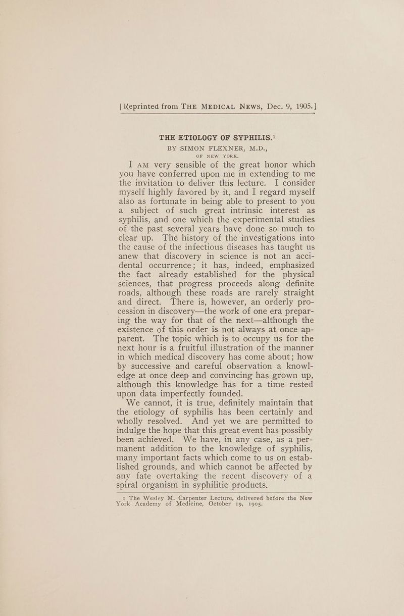 | Keprinted from THE MEDICAL NEws, Dec. 9, 1905. ] THE ETIOLOGY OF SYPHILIS.! BY SIMON FLEXNER, M.D., OF NEW YORK. I am very sensible of the great honor which you have conferred upon me in extending to me the invitation to deliver this lecture. I consider myself highly favored by it, and I regard myself also as fortunate in being able to present to you a subject of such great intrinsic interest as syphilis, and one which the experimental studies of the past several years have done so much to clear up. The history of the investigations into the cause of the infectious diseases has taught us anew that discovery in science is not an acci- dental occurrence; it has, indeed, emphasized the fact already established for the physical sciences, that progress proceeds along definite roads, although these roads are rarely straight and direct. There is, however, an orderly pro- cession in discovery—the work of one era prepar- ing the way for that of the next—although the existence of this order is not always at once ap- parent. The topic which is to occupy us for the next hour is a fruitful illustration of the manner in which medical discovery has come about; how by successive and careful observation a knowl- edge at once deep and convincing has grown up, although this knowledge has for a time rested upon data imperfectly founded. We cannot, it is true, definitely maintain that the etiology of syphilis has been certainly and wholly resolved. And yet we are permitted to indulge the hope that this great event has possibly been achieved. We have, in any case, as a per- manent addition to the knowledge of syphilis, many important facts which come to us on estab- lished grounds, and which cannot be affected by any fate overtaking the recent discovery of a spiral organism in syphilitic products. t The Wesley M. Carpenter Lecture, delivered before the New York Academy of Medicine, October 19, 1905.