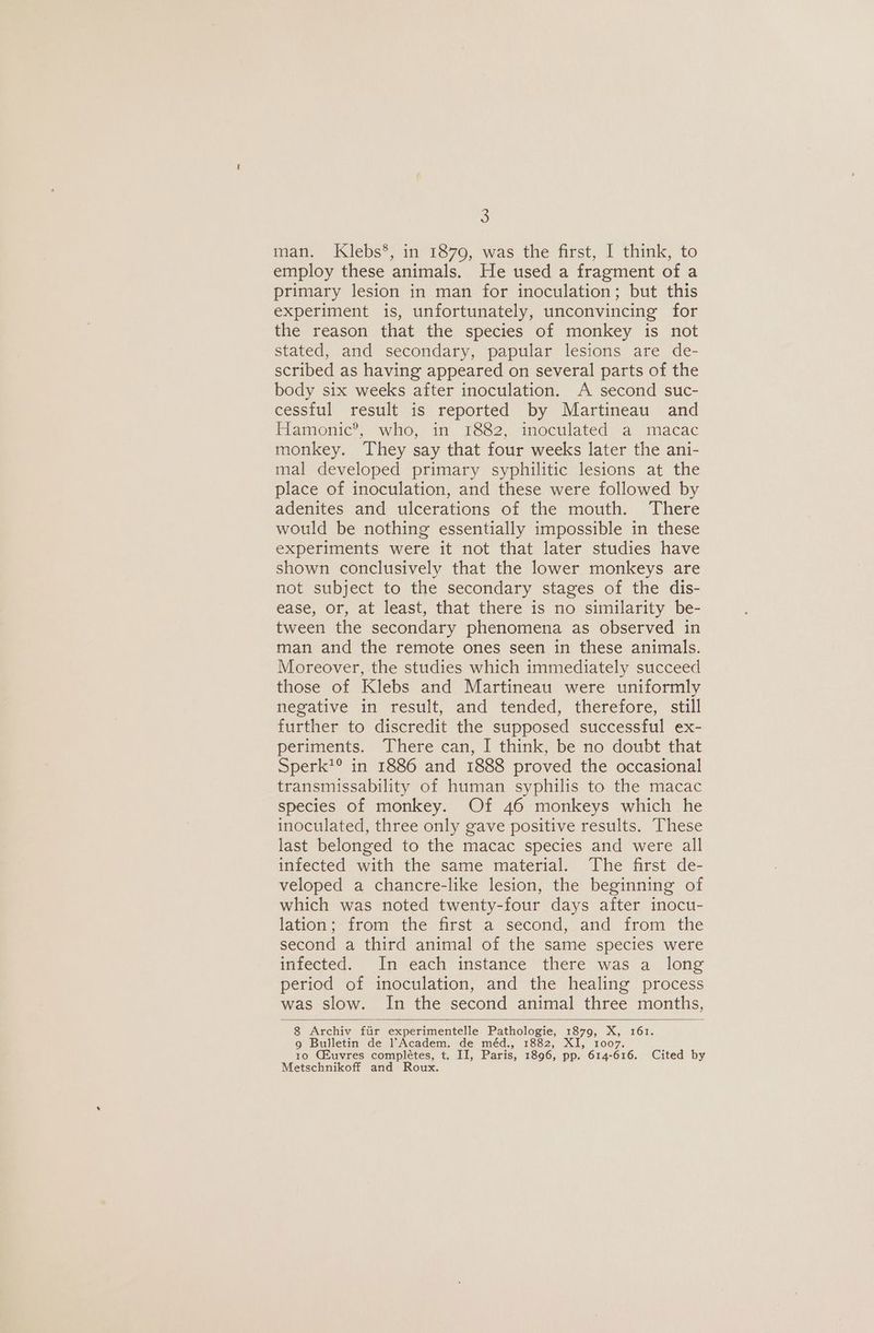 S$ man. Klebs*, in 1879, was the first, I think, to employ these animals. He used a fragment of a primary lesion in man for inoculation; but this experiment is, unfortunately, unconvincing for the reason that the species of monkey is not stated, and secondary, papular lesions are de- scribed as having appeared on several parts of the body six weeks after inoculation. A second suc- cessful result is reported by Martineau and Flamionic®. “who: in T1882. tmoculated a imacac monkey. They say that four weeks later the ani- mal developed primary syphilitic lesions at the place of inoculation, and these were followed by adenites and ulcerations of the mouth. There would be nothing essentially impossible in these experiments were it not that later studies have shown conclusively that the lower monkeys are not subject to the secondary stages of the dis- ease, or, at least, that there is no similarity be- tween the secondary phenomena as observed in man and the remote ones seen in these animals. Moreover, the studies which immediately succeed those of Klebs and Martineau were uniformly negative in result, and tended, therefore, still further to discredit the supposed successful ex- periments. There can, I think, be no doubt that Sperk?® in 1886 and 1888 proved the occasional transmissability of human syphilis to the macac species of monkey. Of 46 monkeys which he inoculated, three only gave positive results. These last belonged to the macac species and were all infected with the same material. The first de- veloped a chancre-like lesion, the beginning of which was noted twenty-four days after inocu- lation; from the first a second, and from the second a third animal of the same species were infected. In each instance there was a long period of inoculation, and the healing process was slow. In the second animal three months, 8 Archiv fiir experimentelle Pathologie, 1879, oe 161. 9 Bulletin de l’Academ. de méd., 1882, XI, 100 10 CLuvres complétes, t. II, Paris, 1896, pp. 614- oe. Cited by Metschnikoff and Roux.