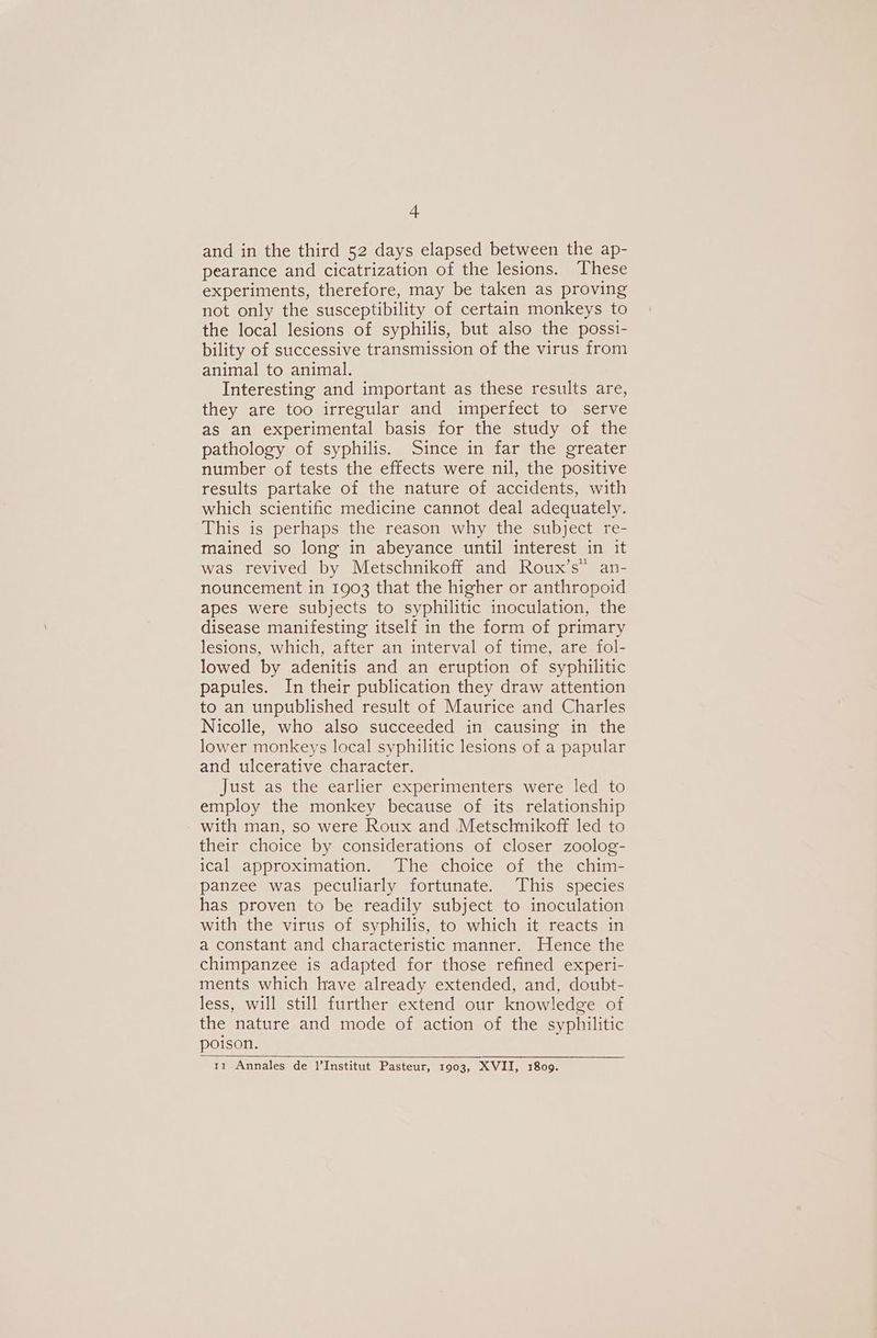 A and in the third 52 days elapsed between the ap- pearance and cicatrization of the lesions. These experiments, therefore, may be taken as proving not only the susceptibility of certain monkeys to the local lesions of syphilis, but also the possi- bility of successive transmission of the virus from animal to animal. Interesting and important as these results are, they are too irregular and imperfect to serve as an experimental basis for the study of the pathology of syphilis. Since in far the greater number of tests the effects were nil, the positive results partake of the nature of accidents, with which scientific medicine cannot deal adequately. This is perhaps the reason why the subject re- mained so long in abeyance until interest in it was revived by Metschnikoff and Roux’s” an- nouncement in 1903 that the higher or anthropoid apes were subjects to syphilitic inoculation, the disease manifesting itself in the form of primary lesions, which, after an interval of time, are fol- lowed by adenitis and an eruption of syphilitic papules. In their publication they draw attention to an unpublished result of Maurice and Charles Nicolle, who also succeeded in causing in the lower monkeys local syphilitic lesions of a papular and ulcerative character. Just as the earlier experimenters were led to employ the monkey because of its relationship - with man, so were Roux and Metschnikoff led to their choice by considerations of closer zoolog- ical approximation. The choice of the chim- panzee was peculiarly fortunate. This species has proven to be readily subject to inoculation with the virus of syphilis, to which it reacts in a constant and characteristic manner. Hence the chimpanzee is adapted for those refined experi- ments which have already extended, and, doubt- less, will still further extend our knowledge of the nature and mode of action of the syphilitic poison. 1z1 Annales de 1’Institut Pasteur, 1903, XVII, 1809.