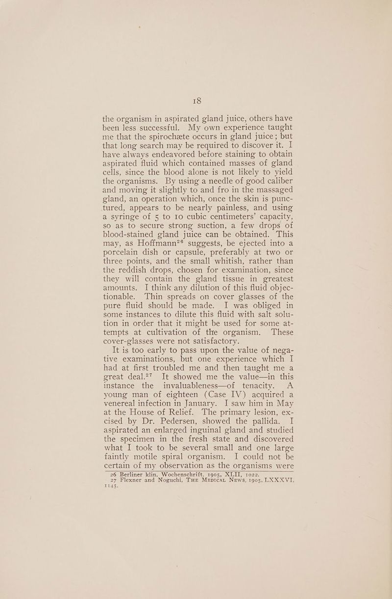 the organism in aspirated gland juice, others have been less successful. My own experience taught me that the spirochete occurs in gland juice; but that long search may be required to discover it. | have always endeavored before staining to obtain aspirated fluid which contained masses of gland cells, since the blood alone is not likely to yield the organisms. By using a needle of good caliber and moving it slightly to and fro in the massaged gland, an operation which, once the skin is punc- tured, appears to be nearly painless, and using a syringe of 5 to Io cubic centimeters’ capacity, so as to secure strong suction, a few drops of blood-stained gland juice can be obtained. This may, as Hoffmann?® suggests, be ejected into a porcelain dish or capsule, preferably at two or three points, and the small whitish, rather than the reddish drops, chosen for examination, since they will contain the gland tissue in greatest amounts. I think any dilution of this fluid objec- tionable. ‘Thin spreads on cover glasses of the pure fluid should be made. I was obliged in some instances to dilute this fluid with salt solu- tion in order that it might be used for some at- tempts at cultivation of the organism. These cover-glasses were not satisfactory. It is too early to pass upon the value of nega- tive examinations, but one experience which I had at first troubled me and then taught me a great deal.27 It showed me the value—in this instance the invaluableness—of tenacity. A young man of eighteen (Case IV) acquired a venereal infection in January. I saw him in May at the House of Relief. The primary lesion, ex- cised by Dr. Pedersen, showed the pallida. I aspirated an enlarged inguinal gland and studied the specimen in the fresh state and discovered what I took to be several small and one large faintly motile spiral organism. I could not be certain of my observation as the organisms were 26 Berliner klin. Wochenschrift, 1905, XLII, 1022. 27 Flexner and Noguchi, THE MepitcaLt News, 1905, LXXXVI. 1145.