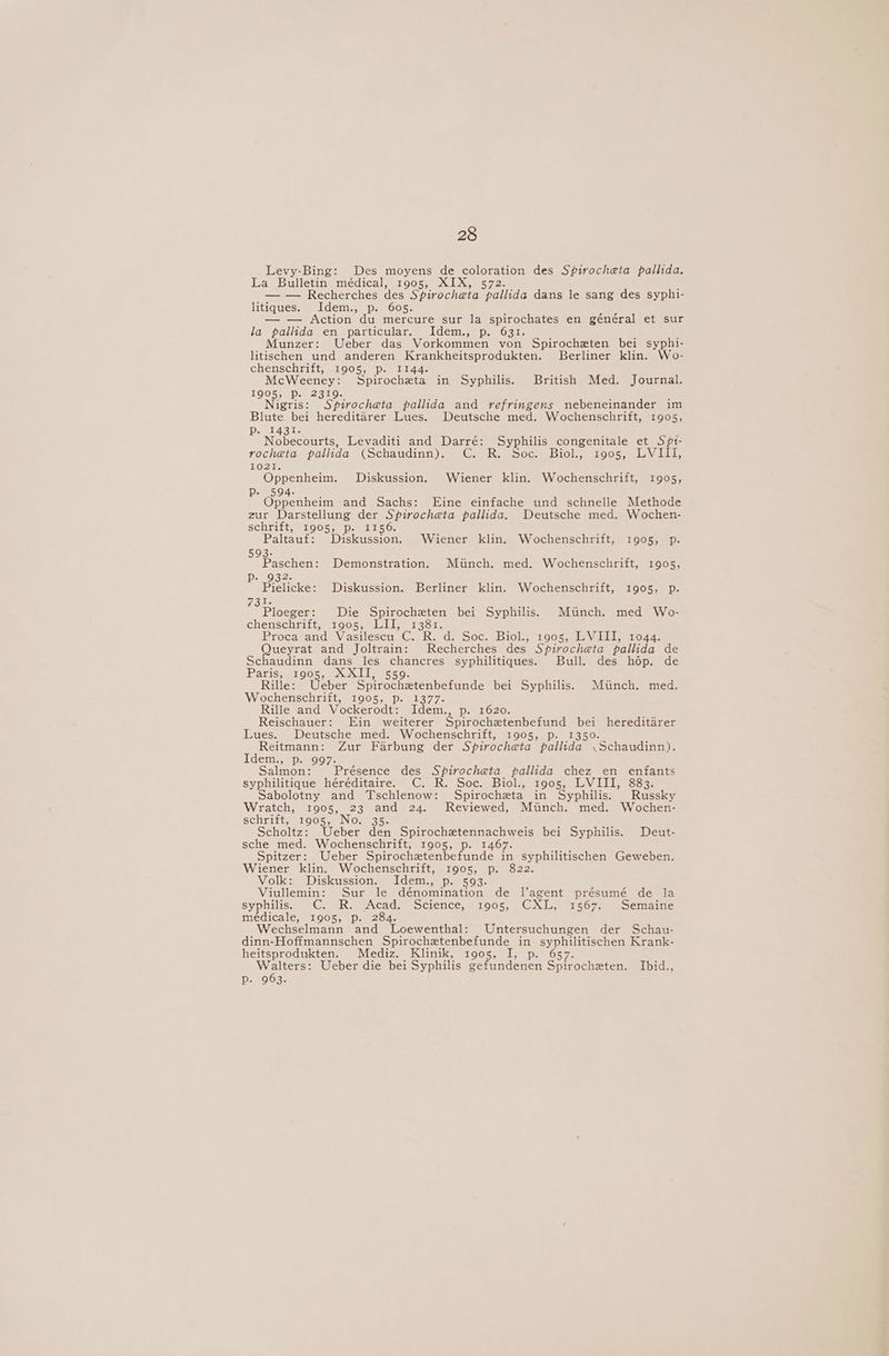 Levy-Bing: Des moyens de coloration des Spirocheta pallida. La Bulletin médical, 1905, XIX, 572. — — Recherches des Spirocheta pallida dans le sang des syphi- litiques. Idem., p. 605. — — Action du mercure sur la spirochates en général et sur la pallida en particular. Idem., p. 631. Munzer: Ueber das Vorkommen von Spirocheten bei syphi- litischen und anderen Krankheitsprodukten. Berliner klin. Wo- chenschriit, 1905, Pp. 1144. ; McWeeney: Spirocheta in Syphilis. British Med. Journal. 1905, Pp. 2319. Nigris: Spirocheta pallida and refringens nebeneinander im Blute bei hereditarer Lues. Deutsche med. Wochenschrift, 1905, DemeAG ie Nobecourts, Levaditi and Darré: Syphilis congenitale et Sp1- rocheta palida (Schaudinn). C. R. Soc. Biol., 1905, LVI11, 1021. Oppenheim. Diskussion. Wiener klin. Wochenschrift, 1905, Pp. 594. Oppenheim and Sachs: Eine einfache und schnelle Methode zur Darstellung der Spirocheta pallida. Deutsche med. Wochen- schrift, 1905, p. 1156. Paltauf: Diskussion. Wiener klin. Wochenschrift, 1905, p. 593- Paschen: Demonstration. Miinch. med. Wochenschrift, 1905, Pp. 932. Pielicke: Diskussion. Berliner klin. Wochenschrift, 1905, p. 73h: Ploeger: Die Spirocheten bei Syphilis. Miinch. med Wo- chenschrift, 1905, LII, 1381. Procasand» Viasilescu i@ Red. Soc Bick. Toos. wile. Valle oda. Queyrat and Joltrain: Recherches des Spirocheta pallida de Schaudinn dans les chancres syphilitiques. Bull. des hop. de IPAtiSS er OOS eel leonior Rille: Ueber Spirochetenbefunde bei Syphilis. Minch. med. Wochenschrift, 1905, p. 1377. Rille and Vockerodt: Idem. 1620. Reischauer: Ein weiterer Str racreieaneranal cs hereditarer Lues. Deutsche med. Wochenschrift, 1905, p. 13 Reitmann: Zur Farbung der Spirochata baa Cacavaaiae Idem., p. 997. Salmon: Présence des Spirocheta pallida chez en enfants syphilitique héréditaire. C. R. Soc. Biol., 1905, LVIII, 883. Sabolotny and Tschlenow: Spirocheta in Syphilis. Russky Wratch, 1905, 23 and 24. Reviewed, Miinch. med. Wochen- SChiitt, srOOS5 se INOs= 3S Scholtz: Ueber den Spirochetennachweis bei Syphilis. Deut- sche med. Wochenschrift, 1905, p. 1467. Spitzer: Ueber Spirochetenbefunde a syphilitischen Geweben. Wiener klin. Wochenschrift, 1905, p. 822. Volk: Diskussion. Idem., p. 593. Viullemin: Sur le dénomination de Vagent présumé de la Syonwis Cy ah. veAcad ocience, = 1005. CxS 1567. Semaine médicale, 1905, p. 284. Wechselmann and Loewenthal: Untersuchungen der Schau- dinn-Hoffmannschen Spirochetenbefunde in syphilitischen Krank- heitsprodukten. Mediz. Klinik, 10905, I, p. 657. Walters: Ueber die bei Syphilis gefundenen Spirocheten. Ibid., js Cayeysy