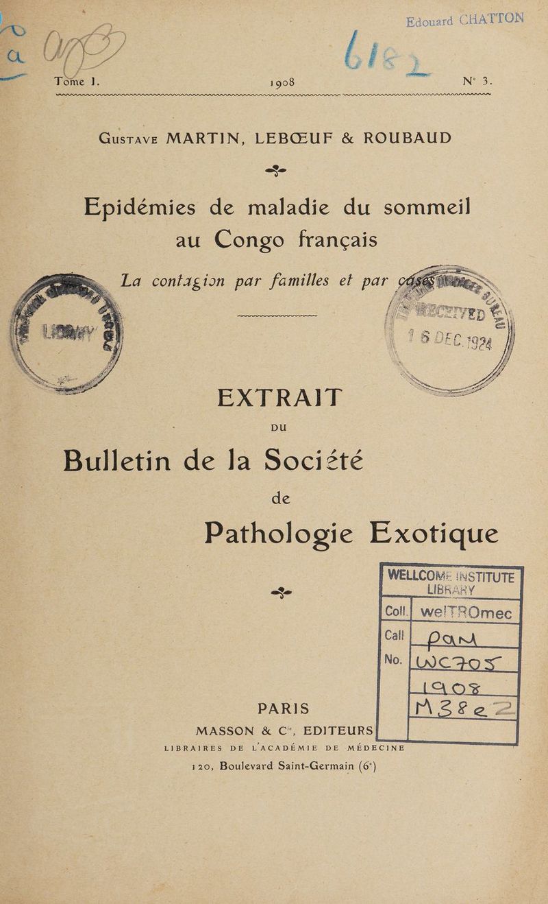 Edouard CHAT TON 1908 Tr. N°53 Gate MARTIN LEBOUF & ROUBAUD | : Epidémies de maladie du sommeil au Congo français BR. La contagion par familles et par cé, EXTRAIT pu é Bulletin de la Société | | dé. Pathologie Exotique F WELLCOM: INSTITUTE LIBRARY Col | welTROmec PARIS MASSON & C, EDITEURS) LIBRAIRES DE LACADÉMIE DE MÉDECINE 120, Boulevard Saint-Germain (6‘)