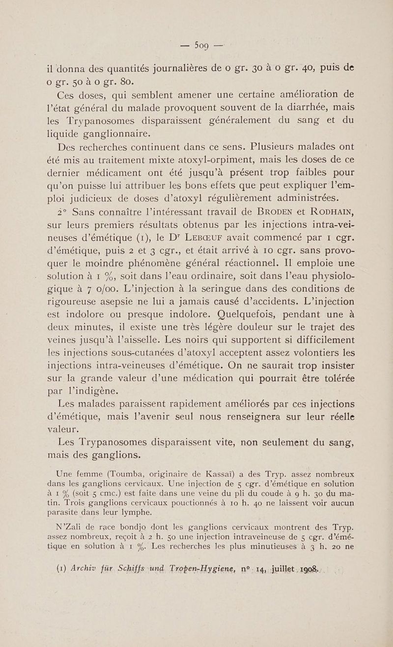 il donna des quantités journalières de o gr. 30 à o gr. 40, puis de O gr. 50 à O gr. 80. Ces doses, qui semblent amener une certaine amélioration de l’état général du malade provoquent souvent de la diarrhée, mais les Trypanosomes disparaissent généralement du sang et du liquide ganglionnaire. Des recherches continuent dans ce sens. Plusieurs malades ont été mis au traitement mixte atoxyl-orpiment, mais les doses de ce dernier médicament ont été jusqu’à présent trop faibles pour qu’on puisse lui attribuer les bons effets que peut expliquer l’em- ploi judicieux de doses d’atoxyl régulièrement administrées. 2° Sans connaître l’intéressant travail de BRODEN et RODHAIN, sur leurs premiers résultats obtenus par les injections intra-vei- neuses d’émétique (1), le D' LEBŒUF avait commencé par 1 cgr. d’émétique, puis 2 et 3 cgr., et était arrivé à 10 Cgr. sans provo- quer le moindre phénomène général réactionnel. Il emploie une solution à 1 %, soit dans l’eau ordinaire, soit dans l’eau physiolo- gique à 7 0/00. L’injection à la seringue dans des conditions de rigoureuse asepsie ne lui a jamais causé d’accidents. L’injection est indolore ou presque indolore. Quelquefois, pendant une à deux minutes, il existe une très légère douleur sur le trajet des veines jusqu'à l’aisselle. Les noirs qui supportent si difficilement les injections sous-cutanées d’atoxyl acceptent assez volontiers les injections intra-veineuses d’émétique. On ne saurait trop insister sur la grande valeur d’une médication qui pourrait être tolérée par l’indigène. Les malades paraissent rapidement améliorés par ces injections d’émétique, mais l’avenir seul nous renseignera sur leur réelle valeur. Les Trypanosomes disparaissent vite, non seulement du sang, mais des ganglions. Une femme (Toumba, originaire de Kassaï) a des Tryp. assez nombreux dans les ganglions cervicaux. Une injection de $ cgr. d’émétique en solution à 1 % (soit 5 cmc.) est faite dans une veine du pli du coude à 9 h. 30 du ma- \ tin. Trois ganglions cervicaux pouctionnés à 10 h. 40 ne laissent voir aucun parasite dans leur lymphe. N’Zali de race bondjo dont les ganglions cervicaux montrent des Tryp. assez nombreux, reçoit à 2 h. 50 une injection intraveineuse de 5 cgr. d’émé- tique en solution à 1 %. Les recherches les plus minutieuses à 3 h. 20 ne (1) Archiv für Schiffs und Tropen-Hygiene, n°14, juillet. 1908...