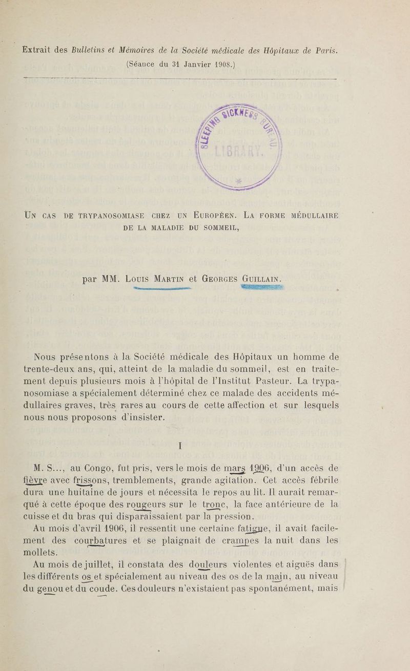 Extrait des Bulletins et Mémoires de la Société médicale des Hôpitaux de Paris. (Séance du 31 Janvier 1908.) LS IN + e | EN S : LH UN CAS DE TRYPANOSOMIASE CHEZ UN EUROPÉEN. LA FORME MÉDULLAIREÉ DE LA MALADIE DU SOMMEIL, par MM. Louis MARTIN et GEORGES GUILLAIN. Nous présentons à la Société médicale des Hôpitaux un homme de trente-deux ans, qui, atteint o la maladie du sommeil, est en traite- ment depuis plusieurs mois à l'hôpital de l’Institut Pasteur. La trypa- nosomiase a spécialement déterminé chez ce malade des accidents mé- dullaires graves, très rares au cours de cette affection et sur lesquels nous nous proposons d'insister. M. S..., au Congo, fut pris, vers le mois de mars 1906, d'un accès de fièvre avec frissons, tremblements, grande agitation. Cet accès fébrile dura une huitaine de jours et nécessita le repos au lit. Il aurait remar- qué à cette époque des rougeurs sur le tronc, la face antérieure de la cuisse et du bras qui disparaissaient par la pression. Au mois d'avril 1906, il ressentit une certaine fatigue, il avait facile- ment des courbatures et se plaignait de crampes la nuit dans les mollets. 16 Au mois de juillet, il constata des douleurs violentes et aiguës dans les différents os et spécialement au niveau des os de la main, au niveau du genou et du coude. Ces douleurs n’existaient pas spontanément, mais