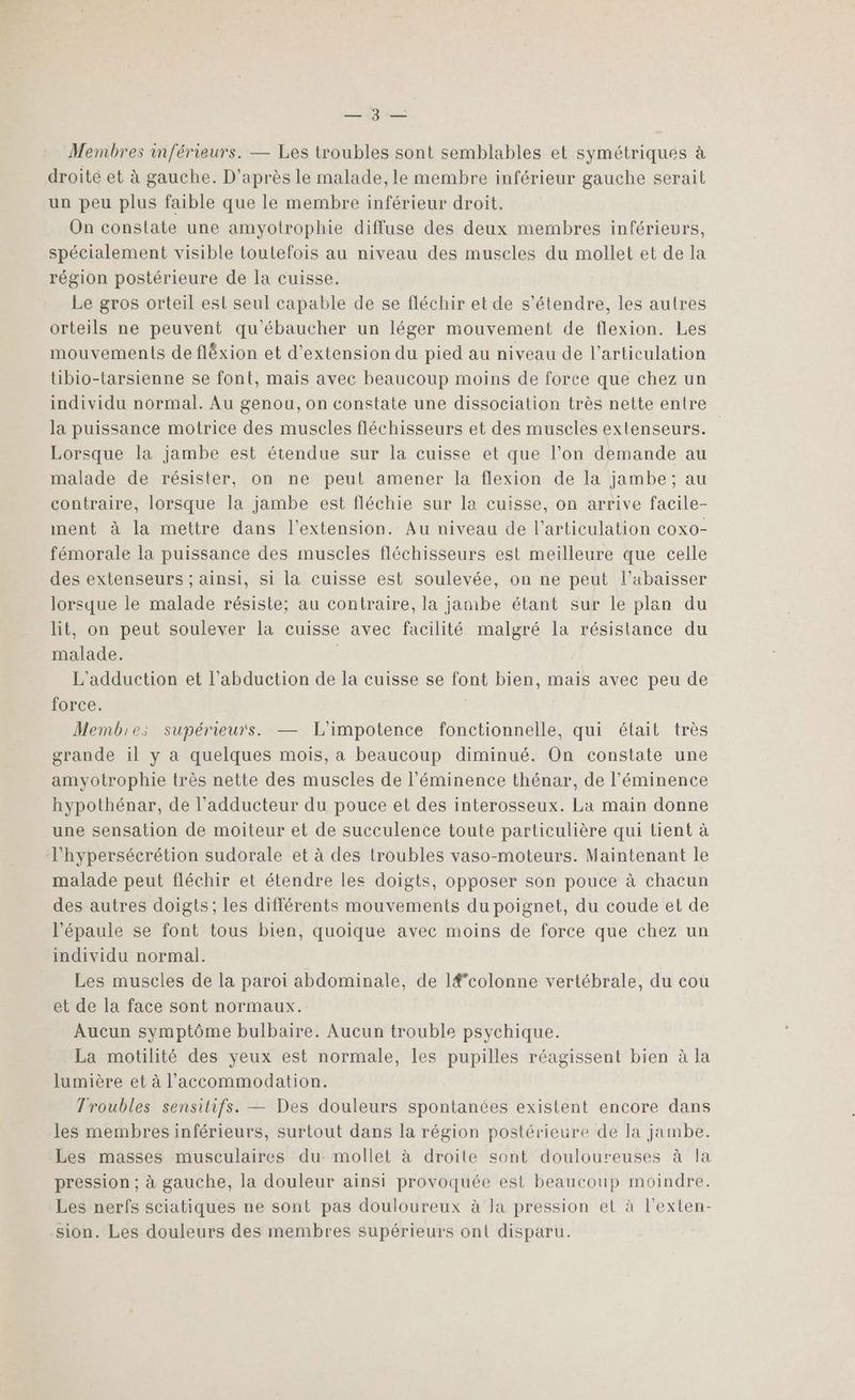 Membres inférieurs. — Les troubles sont semblables et symétriques à droite et à gauche. D'après le malade, le membre inférieur gauche serait un peu plus faible que le membre inférieur droit. On constate une amyotrophie diffuse des deux membres inférieurs, spécialement visible toutefois au niveau des muscles du mollet et de la région postérieure de la cuisse. Le gros orteil est seul capable de se fléchir et de s'étendre, les autres orteils ne peuvent qu'ébaucher un léger mouvement de flexion. Les mouvements de fléxion et d'extension du pied au niveau de l'articulation tibio-tarsienne se font, mais avec beaucoup moins de force que chez un individu normal. Au genou, on constate une dissociation très nette entre la puissance motrice des muscles fléchisseurs et des muscles extenseurs. Lorsque la jambe est étendue sur la cuisse et que l’on demande au malade de résister, on ne peut amener la flexion de la jambe; au contraire, lorsque la jambe est fléchie sur la cuisse, on arrive facile- ment à la mettre dans l'extension. Au niveau de l'articulation coxo- fémorale la puissance des muscles fléchisseurs est meilleure que celle des extenseurs ; ainsi, si la cuisse est soulevée, on ne peut l'abaisser lorsque le malade résiste; au contraire, la jambe étant sur le plan du lit, on peut soulever la cuisse avec facilité malgré la résistance du malade. l L'adduction et l’abduction de la cuisse se font bien, mais avec peu de force. | Membies supérieurs. — L'impotence fonctionnelle, qui était très grande il y a quelques mois, a beaucoup diminué. On constate une amyotrophie très nette des muscles de l’éminence thénar, de l’'éminence hypothénar, de l’adducteur du pouce et des interosseux. La main donne une sensation de moiteur et de succulence toute particulière qui tient à l'hypersécrétion sudorale et à des troubles vaso-moteurs. Maintenant le malade peut fléchir et étendre les doigts, opposer son pouce à chacun des autres doigts; les différents mouvements du poignet, du coude et de l'épaule se font tous bien, quoique avec moins de force que chez un individu normal. Les muscles de la paroi abdominale, de l#’colonne vertébrale, du cou et de la face sont normaux. Aucun symptôme bulbaire. Aucun trouble psychique. La motilité des yeux est normale, les pupilles réagissent bien à la lumière et à l’accommodation. Troubles sensitifs. — Des douleurs spontanées existent encore dans les membres inférieurs, surtout dans la région postérieure de la jambe. Les masses musculaires du mollet à droile sont douloureuses à la pression ; à gauche, la douleur ainsi provoquée est beaucoup moindre. Les nerfs sciatiques ne sont pas douloureux à la pression et à l’exten- sion. Les douleurs des membres supérieurs ont disparu.
