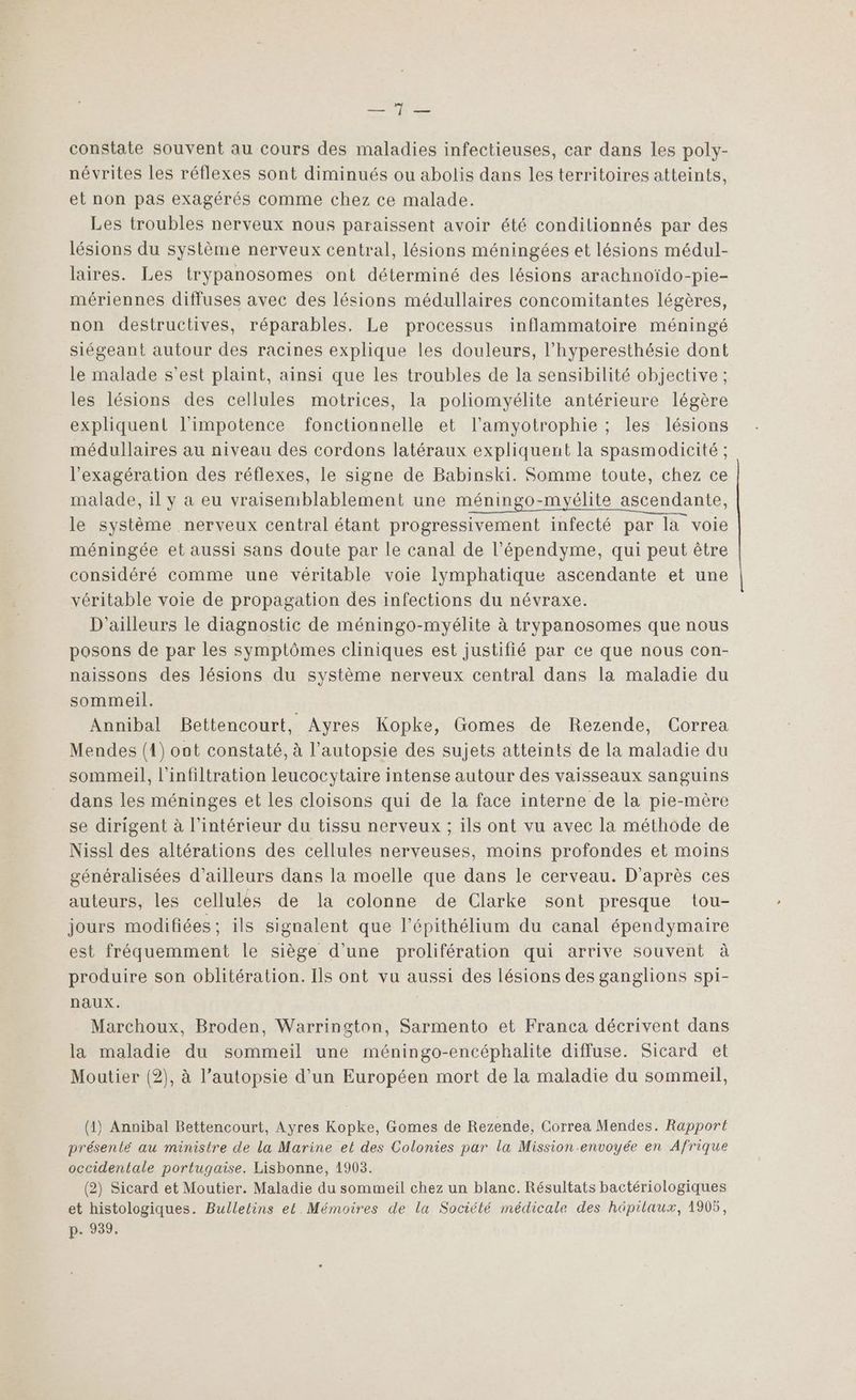 EE: constate souvent au cours des maladies infectieuses, car dans les poly- névrites les réflexes sont diminués ou abolis dans les territoires atteints, et non pas exagérés comme chez ce malade. Les troubles nerveux nous paraissent avoir été condilionnés par des lésions du système nerveux central, lésions méningées et lésions médul- laires. Les trypanosomes ont déterminé des lésions arachnoïdo-pie- mériennes diffuses avec des lésions médullaires concomitantes légères, non destructives, réparables. Le processus inflammatoire méningé siégeant autour des racines explique les douleurs, l’hyperesthésie dont le malade s’est plaint, ainsi que les troubles de la sensibilité objective ; les lésions des cellules motrices, la poliomyélite antérieure légère expliquent l’impotence fonctionnelle et l’amyotrophie ; les lésions médullaires au niveau des cordons latéraux expliquent la spasmodicité ; l’exagération des réflexes, le signe de Babinski. Somme toute, chez ce malade, il y a eu vraisemblablement une méningo-myélite ascendante, le système nerveux central étant progressivement infecté par la voie méningée et aussi sans doute par le canal de l’épendyme, qui peut être considéré comme une véritable voie lymphatique ascendante et une véritable voie de propagation des infections du névraxe. D'ailleurs le diagnostic de méningo-myélite à trypanosomes que nous posons de par les symptômes cliniques est justifié par ce que nous con- naissons des lésions du système nerveux central dans la maladie du sommeil. Annibal Bettencourt, Ayres Kopke, Gomes de Rezende, Correa Mendes (1) oat constaté, à l’autopsie des sujets atteints de la maladie du sommeil, l’infiltration leucocytaire intense autour des vaisseaux sanguins dans les méninges et les cloisons qui de la face interne de la pie-mère se dirigent à l’intérieur du tissu nerveux ; ils ont vu avec la méthode de Nissi des altérations des cellules nerveuses, moins profondes et moins généralisées d’ailleurs dans la moelle que dans le cerveau. D'après ces auteurs, les cellules de la colonne de Clarke sont presque tou- jours modifiées; ils signalent que l’épithélium du canal épendymaire est fréquemment le siège d’une prolifération qui arrive souvent à produire son oblitération. Ils ont vu aussi des lésions des ganglions spi- naux. Marchoux, Broden, Warrington, Sarmento et Franca décrivent dans la maladie du sommeil une méningo-encéphalite diffuse. Sicard et Moutier (2), à l’autopsie d’un Européen mort de la maladie du sommeil, (1) Annibal Bettencourt, Ayres Kopke, Gomes de Rezende, Correa Mendes. Rapport présenté au ministre de la Marine et des Colonies par la Mission-envoyée en Afrique occidentale portugaise. Lisbonne, 1903. (2) Sicard et Moutier. Maladie du sommeil chez un blanc. Résultats bactériologiques et histologiques. Bulletins et Mémoires de la Société médicale des hüpilaux, 1905, p. 939.