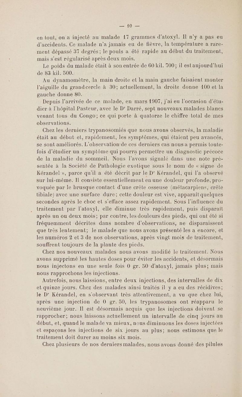 0 — en tout, on a injecté au malade 17 grammes d’atoxyl. IL n’y a pas eu d'accidents. Ce malade n’a jamais eu de fièvre, la température a rare- ment dépassé 37 degrés ; Le pouls a été rapide au dépur du traitement, mais s’est régularisé après deux mois. Le poids du malade était à son entrée de 60 kil. 700; il est aujourd'hui de 83 kil. 500. Au dynamomètre, la main droite et la main gauche faisaient monter l'aiguille du grandcercle à 30; actuellement, la droite donne 100 et la gauche donne 80. Depuis l’arrivée de ce malade, en mars 1907, j'ai eu l'occasion d’étu- dier à l'hôpital Pasteur, avec le D' Darré, sept nouveaux malades blancs venant tous du Congo; ce qui porte à quatorze le chiffre total de mes observations. | Chez les derniers trypanosomiés que nous avons observés, la maladie était au début et, rapidement, les symptômes, qui étaient peu avancés, se sont améliorés. L'observation de ces derniers cas nous a permis lLoute- fois d'étudier un symptôme qui pourra permettre un diagnostic précoce de la maladie du sommeil. Nous l'avons signalé dans une note pré- sentée à la Société de Pathologie exotique sous le nom de «signe de Kérandel », parce qu'il a été décrit par le D' Kérandel, qui l’a observé sur lui-même. Il consiste essentiellement en une douleur profonde, pro- voquée par le brusque contact d’une crête osseuse (métacarpiens, crête tibiale) avec une surface dure; cette douleur est vive, apparaît quelques secondes après le choc et s’efface assez rapidement. Sous l'influence du traitement par l'atoxyl, elle diminue très rapidement, puis disparaît après un ou deux mois; par contre, les douleurs des pieds, qui ont été si fréquemment décrites dans nombre d'observations, ne disparaissent que très lentement; le malade que nous avons présenté les a encore, et les numéros 2 et 3 de nos observations, après vingt mois de traitement, souffrent toujours de la plante des pieds. Chez nos nouveaux malades nous avons modifié le traitement. Nous avons supprimé les hautes doses pour éviter les accidents, et désormais nous injectons en une seule fois 0 gr. 50 d’atoxyl, jamais plus; mais nous rapprochons les injections. Autrefois, nous laissions, entre deux injections, des intervalles de dix et quinze jours. Chez des malades ainsi traités il y a eu des récidives; le D° Kérandel, en s’observant très attentivement, a vu que chez lui, après une injection de O0 gr. 50, les trypanosomes ont réapparu le neuvième jour. Il est désormais acquis que les injections doivent se rapprocher; nous laissons actuellement un intervalle de cinq jours au début, et, quand le malade va mieux, nous diminuons les doses injectées et espaçons les injections de six jours au plus; nous estimons que le traitement doit durer au moins six mois. Chez plusieurs de nos derniers malades, nous avons donné des pilules