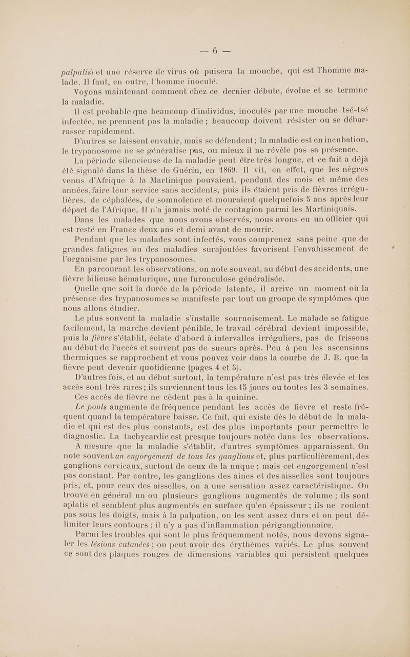 palpalis) et une réserve de virus où puisera la mouche, qui est l'homme ma- lade. Il faut, en outre, l’homme inoculé. Voyons maintenant comment chez ce dernier débute, évolue et se termine la maladie. Il est probable que beaucoup d'individus, inoculés par une mouche tsé-tsé infectée, ne prennent pas la maladie ; beaucoup doivent résister ou se débar- rasser rapidement. D'autres se laissent envahir, mais se défendent; la maladie est en incubation, le trypanosome ne se généralise pas, ou mieux il ne révèle pas sa présence. La période silencieuse de la maladie peut être très longue, et ce fait a déjà été signalé dans la thèse de Guérin, en 1869. Il vit, en effet, que les nègres venus d'Afrique à la Martinique pouvaient, pendant des mois et même des années, faire léur service sans accidents, puis ils étaient pris de fièvres irrégu- lières, de céphalées, de somnolence et mouraient quelquefois 5 ans après leur départ de l'Afrique. Il n'a jamais noté de contagion parmi les Martiniquais. Dans les malades que nous avons observés, nous avons eu un officier qui est resté en France deux ans et demi avant de mourir. Pendant que les malades sont infectés, vous comprenez sans peine que de grandes fatigues ou des maladies surajoutées favorisent l’envahissement de l'organisme par les trypanosomes. En parcourant les observations, on note souvent, au début des accidents, une fièvre bilieuse hématurique, une furonculose généralisée. Quelle que soit la durée de la période latente, il arrive un moment où la présence des trypanosomes se manifeste par tout un groupe de symptômes que nous allons étudier. Le plus souvent la maladie s'installe sournoisement. Le malade se fatigue facilement, la marche devient pénible, le travail cérébral devient impossible, puis la fièvre s'établit, éclate d’abord à intervalles irréguliers, pas de frissons au début de l'accès et souvent pas de sueurs après. Peu à peu les ascensions thermiques se rapprochent et vous pouvez voir dans la courbe de J. B. que la fièvre peut devenir quotidienne (pages 4 et 5). D’autres fois, et au début surtout, la température n’est pas très élevée et les accès sont très rares; ils surviennent tous les 15 jours ou toutes les 3 semaines. Ces accès de fièvre ne cèdent pas à la quinine. Le pouls augmente de fréquence pendant les accès de fièvre et reste fré- quent quand la température baisse. Ce fait, qui existe dès le début de la mala- die et qui est des plus constants, est des plus importants pour permettre le diagnostic. La tachycardie est presque toujours notée dans les observations. À mesure que la maladie s'établit, d’autres symptômes apparaissent. On note souvent un engorgement de tous les ganglions et, plus particulièrement, des ganglions cervicaux, surtout de ceux de la nuque ; mais cet engorgement n’est pas constant. Par contre, les ganglions des aines et des aisselles sont toujours pris, et, pour ceux des aisselles, on a une sensation assez caractéristique. On trouve en général un ou plusieurs ganglions augmentés de volume ; ils sont aplatis et semblent plus augmentés en surface qu’en épaisseur ; ils ne roulent pas sous les doigts, mais à la palpation, on les sent assez durs et on peut dé- limiter leurs contours ; il n'y a pas d'inflammation périganglionnaire. Parmi les troubles qui sont le plus fréquemment notés, nous devons signa- ler les lésions cutanées ; on peut avoir des érythèmes variés. Le plus souvent ce Sont des plaques rouges de dimensions variables qui persistent quelques