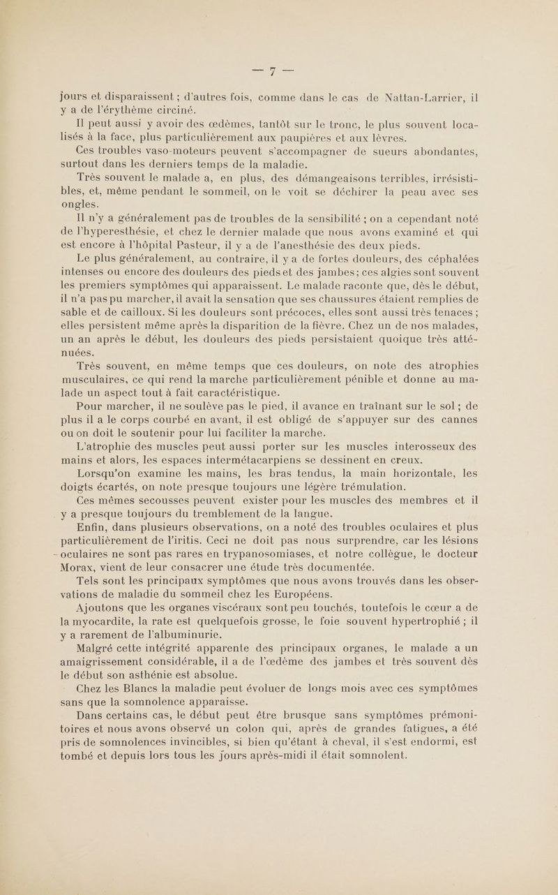 To jours et disparaissent ; d’autres fois, comme dans le cas de Nattan-L arrier, il y a de l’érythème circiné. Il peut aussi y avoir des œdèmes, tantôt sur le tronc, le plus souvent loca- lisés à la face, plus particulièrement aux paupières et aux lèvres. Ces troubles vaso-moteurs peuvent s'accompagner de sueurs abondantes, surtout dans les derniers temps de la maladie. Très souvent le malade a, en plus, des démangeaisons terribles, irrésisti- bles, et, même pendant le sommeil, on le voit se déchirer la peau avec ses ongles. Il n'y a généralement pas de troubles de la sensibilité ; on a cependant noté de l’hyperesthésie, et chez le dernier malade que nous avons examiné et qui est encore à l'hôpital Pasteur, il y a de l’anesthésie des deux pieds. Le plus généralement, au contraire, il y a de fortes douleurs, des céphalées intenses ou encore des douleurs des piedset des jambes; ces algies sont souvent les premiers symptômes qui apparaissent. Le malade raconte que, dès le début, il n’a pas pu marcher, il avait la sensation que ses chaussures étaient remplies de sable et de cailloux. Si les douleurs sont précoces, elles sont aussi très tenaces ; elles persistent même après la disparition de la fièvre. Chez un de nos malades, un an après le début, les douleurs des pieds persistaient quoique très atté- nuées. Très souvent, en même temps que ces douleurs, on note des atrophies musculaires, ce qui rend la marche particulièrement pénible et donne au ma- lade un aspect tout à fait caractéristique. Pour marcher, il ne soulève pas le pied, il avance en traînant sur le sol ; de plus il a le corps courbé en avant, il est obligé de s'appuyer sur des cannes ou on doit le soutenir pour lui faciliter la marche. L’atrophie des muscles peut aussi porter sur les muscles interosseux des mains et alors, les espaces intermétacarpiens se dessinent en creux. Lorsqu'on examine les mains, les bras tendus, la main horizontale, les doigts écartés, on note presque toujours une légère trémulation. Ces mêmes secousses peuvent exister pour les muscles des membres et il . y a presque toujours du tremblement de la langue. Enfin, dans plusieurs observations, on a noté des troubles oculaires et plus particulièrement de l’iritis. Ceci ne doit pas nous surprendre, car les lésions - oculaires ne sont pas rares en trypanosomiases, et notre collègue, le docteur Morax, vient de leur consacrer une étude très documentée. Tels sont les principaux symptômes que nous avons trouvés dans les obser- vations de maladie du sommeil chez les Européens. Ajoutons que les organes viscéraux sont peu touchés, toutefois Le cœur a de la myocardite, la rate est quelquefois grosse, le foie souvent hypertrophié ; il y a rarement de l’albuminurie. Malgré cette intégrité apparente des principaux organes, le malade a un amaigrissement considérable, il a de l’œdème des jambes et très souvent dès le début son asthénie est absolue. Chez les Blancs la maladie peut évoluer de longs mois avec ces symptômes sans que la somnolence apparaisse. Dans certains cas, le début peut être brusque sans symptômes prémoni- toires et nous avons observé un colon qui, après de grandes fatigues, a été pris de somnolences invincibles, si bien qu’'étant à cheval, il s’est endormi, est tombé et depuis lors tous les jours après-midi 1l était somnolent.