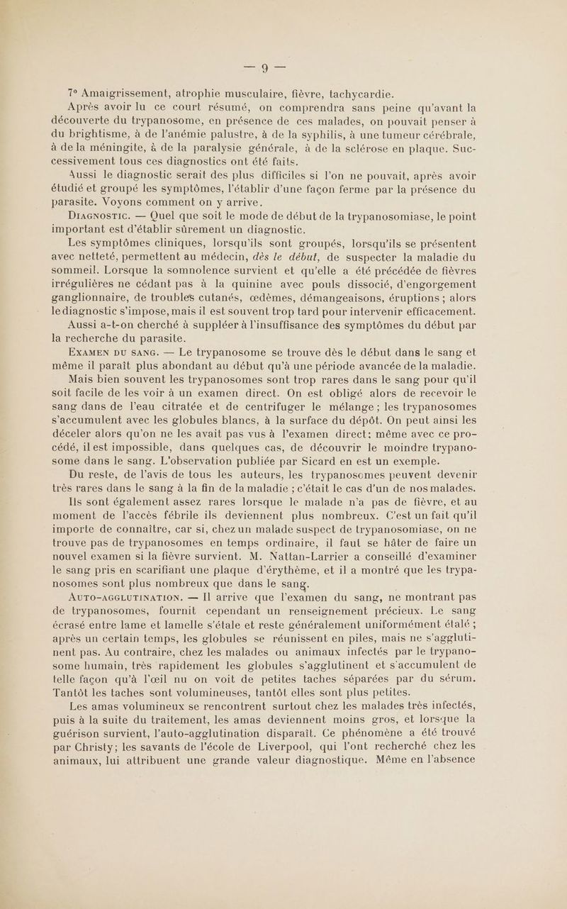 or 1° Amaigrissement, atrophie musculaire, fièvre, tachycardie. Aprés avoir lu ce court résumé, on comprendra sans peine qu'avant la découverte du trypanosome, en présence de ces malades, on pouvait penser à du brightisme, à de l’anémie palustre, à de la syphilis, à une tumeur cérébrale, à de la méningite, à de la paralysie générale, à de la sclérose en plaque. Suc- cessivement tous ces diagnostics ont été faits. Aussi le diagnostic serait des plus difficiles si l’on ne pouvait, après avoir étudié et groupé les symptômes, l’établir d’une façon ferme par la présence du parasite. Voyons comment on y arrive. DraGnosric. — Quel que soit le mode de début de la trypanosomiase, le point important est d'établir sûrement un diagnostic. Les symptômes cliniques, lorsqu'ils sont groupés, lorsqu'ils se présentent avec netteté, permettent au médecin, dès le début, de suspecter la maladie du sommeil. Lorsque la somnolence survient et qu’elle a été précédée de fièvres irrégulières ne cédant pas à la quinine avec pouls dissocié, d'engorgement ganglionnaire, de troubles cutanés, œdèmes, démangeaisons, éruptions ; alors le diagnostic s'impose, mais il est souvent trop tard pour intervenir efficacement. Aussi a-t-on cherché à suppléer à l'insuffisance des symptômes du début par la recherche du parasite. EXAMEN DU SANG. — Le trypanosome se trouve dès le début dans le sang et même il paraît plus abondant au début qu’à une période avancée de la maladie. Mais bien souvent les trypanosomes sont trop rares dans le sang pour qu'il soit facile de les voir à un examen direct. On est obligé alors de recevoir le sang dans de l’eau citratée et de centrifuger le mélange ; les trypanosomes s'accumulent avec les globules blancs, à la surface du dépôt. On peut ainsi les déceler alors qu’on ne les avait pas vus à l’examen direct: même avec ce pro- cédé, 1l est impossible, dans quelques cas, de découvrir le moindre trypano- some dans le sang. L'observation publiée par Sicard en est un exemple. Du reste, de l’avis de tous les auteurs, les trypanosomes peuvent devenir très rares dans le sang à la fin de la maladie ; c'était le cas d’un de nos malades. Ils sont également assez rares lorsque le malade n’a pas de fièvre, et au moment de l’accès fébrile ils deviennent plus nombreux. C’est un fait qu’il importe de connaître, car si, chez un malade suspect de trypanosomiase, on ne trouve pas de trypanosomes en temps ordinaire, il faut se hâter de faire un nouvel examen si la fièvre survient. M. Nattan-Larrier a conseillé d'examiner le sang pris en scarifiant une plaque d’érythème, et il a montré que les trypa- nosomes sont plus nombreux que dans le sang. | AUTO-AGGLUTINATION. — Il arrive que l'examen du sang, ne montrant pas de trypanosomes, fournit cependant un renseignement précieux. Le sang écrasé entre lame et lamelle s'étale et reste généralement uniformément étalé ; après un certain temps, les globules se réunissent en piles, mais ne s’aggluti- nent pas. Au contraire, chez les malades ou animaux infectés par le trypano- some humain, très rapidement les globules s’agglutinent et s'accumulent de telle façon qu’à l'œil nu on voit de petites taches séparées par du sérum. Tantôt les taches sont volumineuses, tantôt elles sont plus petites. Les amas volumineux se rencontrent surtout chez les malades très infectés, puis à la suite du traitement, les amas deviennent moins gros, et lorsque la guérison survient, l’auto-agglutination disparaît. Ce phénomène a été trouvé par Christy; les savants de l'école de Liverpool, qui l’ont recherché chez les animaux, lui attribuent une grande valeur diagnostique. Même en l'absence