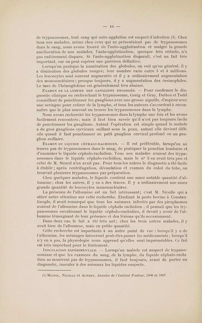 tous nos malades, même chez ceux qui ne présentaient pas de trypanosomes dans le sang, nous avons trouvé de l'auto-agglutination et malgré la grande amélioration de nos malades, l’auto-agglutination, quoique très réduite, n’a pas entièrement disparu. Si l’auto-agglutination disparait, c’est un fait très important, car on peut espérer une guérison définitive. Lorsqu'on pratique la numération des globules, on voit qu’en général, il y a diminution des globules rouges; leur nombre varie entre 5 et 4 millions. Les leucocytes sont souvent augmentés et il y a ordinairement augmentation des mononucléaires ; presque toujours, 1l y a augmentation des éosinophiles. Le taux de l’hémoglobine est généralement très abaissé. EXAMEN DE LA LYMPHE DES GANGLIONS ENGORGÉS. — Pour confirmer le dia- gnostic clinique en recherchant le trypanosome, Greig et Gray, Dutton et Todd conseillent de ponctionner les ganglions avec une grosse aiguille, d’aspirer avec une seringue pour retirer de la lymphe, et tous les auteurs s'accordent à recon- naître que le plus souvent on trouve les trypanomoses dans la lymphe. Nous avons recherché les trypanosomes dans la lymphe une fois et les avons facilement rencontrés ; mais il faut bien savoir qu'il n’est pas toujours facile de ponctionner les ganglions. Autant l’opération est simple quand le malade a de gros ganglions cervicaux saillant sous la peau, autant elle devient diffi- cile quand il faut ponctionner un petit ganglion cervical profond ou un gan- glion axillaire. EXAMEN DU LIQUIDE CÉPHALO-RACHIDIEN. — IL est préférable, lorsqu'on ne trouve pas de trypanosomes dans le sang, de pratiquer la ponction lombaire et d'examiner le liquide céphalo-rachidien. Tous nos malades avaient des trypa- nosomes dans le liquide céphalo-rachidien, mais le n° 5 en avait très peu et celui de M. Sicard n’en avait pas. Pour tous les autres le diagnostic a été facile à établir ; après centrifugation, décantation et examen du culot du tube, on trouvait plusieurs trypanosomes par préparation. Chez quelques malades, le liquide contient une assez notable quantité d’al- bumine ; chez les autres, il y en a des traces. Il y a ordinairement une assez grande quantité de leucocytes mononucléaires. La présence de l'albumine est un fait intéressant; c’est M. Nicolle qui a attiré notre attention sur cette recherche. Étudiant la peste bovine à Constan- tinople, 1l avait remarqué que tous les animaux infectés par des piroplasmes avaient de l’albumine dans le liquide céphalo rachidien ; il pensait que les try- panosomes envahissant le liquide céphalo-rachidien, il devait y avoir de l’al- bumine témoignant de leur présence et des lésions qu'ils occasionnent. Dans deux cas, le fait a été très net; chez les trois autres malades, il y avait bien de l’albumine, mais en petite quantité. Cette recherche est importante à un autre point de vue : lorsqu'il y a de l’albumine, les méninges laisseront peut-être passer les médicaments ; lorsqu'il n'y en a pas, la physiologie nous apprend qu'elles sont imperméables. Ce fait est très important pour le traitement. INOCULATION EXPÉRIMENTALE. — Lorsqu'un malade est suspect de trypano- somiase et que les examens du sang, de la Iymphe, du liquide céphalo-rachi- dien ne montrent pas de trypanosomes, il faut toujours, avant de porter un diagnostic, inoculer à des animaux les liquides suspects. (1) MEsniL, NICOLLE et AURERT, Annales de l'Institut Pasteur, 1906 et 1907.