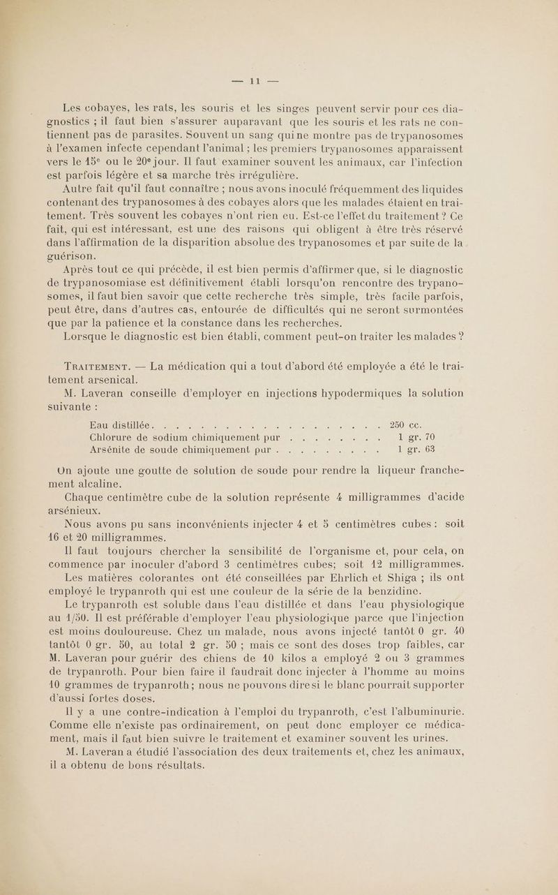 A — Les cobayes, les rats, les souris et les singes peuvent servir pour ces dia- gnostics ; il faut bien s'assurer auparavant que les souris et les rats ne con- tiennent pas de parasites. Souvent un sang quine montre pas de trypanosomes à l'examen infecte cependant l'animal ; les premiers trypanosomes apparaissent vers le 15° ou le 20° jour. Il faut examiner souvent les animaux, car l'infection est parfois légère et sa marche très irrégulière. Autre fait qu'il faut connaître ; nous avons inoculé fréquemment des liquides contenant des trypanosomes à des cobayes alors que les malades étaient en trai- tement. Très souvent les cobayes n’ont rien eu. Est-ce l'effet du traitement ? Ce fait, qui est intéressant, est une des raisons qui obligent à être très réservé dans l'affirmation de la disparition absolue des trypanosomes et par suite de la guérison. Après tout ce qui précède, il est bien permis d'affirmer que, si le diagnostic de trypanosomiase est définitivement établi lorsqu'on rencontre des trypano- somes, il faut bien savoir que cette recherche très simple, très facile parfois, peut être, dans d’autres cas, entourée de difficultés qui ne seront surmontées que par la patience et la constance dans les recherches. Lorsque le diagnostic est bien établi, comment peut-on traiter les malades ? TRAITEMENT. — La médication qui a tout d’abord été employée a été le trai- tement arsenical. M. Laveran conseille d'employer en injections hypodermiques Ia solution suivante : Re RE Re td ot aus ventes Dar 2 007 CE: Chlorurerde Sodium chrimiquement pur. , ... . . . …. Lgr. 70 Arseuite de soude ChiMiqHeMent pur. .. + . .. , 1 gr. 63 Un ajoute une goutte de solution de soude pour rendre la liqueur franche- ment alcaline. Chaque centimètre cube de la solution représente 4 milligrammes d'acide arsénieux. Nous avons pu sans inconvénients injecter 4 et 5 centimètres cubes: soit 16 et 20 milligrammes. Il faut toujours chercher la sensibilité de l'organisme et, pour cela, on commence par inoculer d’abord 3 centimètres cubes; soit 12 milligrammes. Les matières colorantes ont été conseillées par Ehrlich et Shiga ; 1ls ont employé le trypanroth qui est une couleur de la série de la benzidine. Le trypanroth est soluble dans l’eau distillée et dans l’eau physiologique au 1/50. Il est préférable d'employer l’eau physiologique parce que l'injection est moins douloureuse. Chez un malade, nous avons injecté tantôt 0 gr. 40 tantôt 0 gr. 50, au total 2 gr. 50 ; mais ce sont des doses trop faibles, car M. Laveran pour guérir des chiens de 10 kilos a employé 2 ou 3 grammes de trypanroth. Pour bien faire il faudrait donc injecter à l'homme au moins 10 grammes de trypanroth; nous ne pouvons diresi le blanc pourrait supporter d'aussi fortes doses. Il y a une contre-indication à l'emploi du trypanroth, c'est l’albuminurie. Comme elle n’existe pas ordinairement, on peut done employer ce médica- ment, mais il faut bien suivre le traitement et examiner souvent les urines. M. Laveran a étudié l'association des deux traitements et, chez les animaux, il a obtenu de bons résultats.