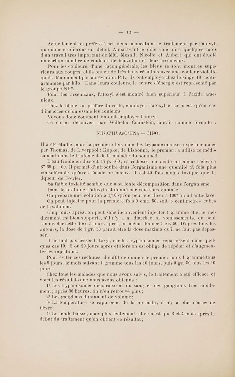 Actuellement on préfère à ces deux médications le traitement par l’atoxyl, que nous étudierons en détail. Auparavant Je dois vous dire quelques mots d'un travail très important de MM. Mesnil, Nicolle et Aubert, qui ont étudié un certain nombre de couleurs de benzidine et deux arsenicaux. Pour les couleurs, d’une façon générale, les bleus se sont montrés supé- rieurs aux rouges, etils ont eu de très bons résultats avec une couleur violette qu'ils dénomment par abréviation PH.; ils ont employé chez le singe 18 centi- grammes par kilo. Dans leurs couleurs, le centre d'énergie est représenté par le groupe NH?. Pour les arsenicaux, l’atoxyl s’est montré bien supérieur à l’acide arsé- nieux. | Chez le blanc, on préfère du reste, employer l’atoxyl et ce n’est qu’en cas d'insuccès qu'on essaie les couleurs. Voyons donc comment on doit employer l’atoxyl. Ce corps, découvert par Wilhelm Connstein, aurait comme formule NH2.CSH4.ASOSHNa + 3H20. Il a été étudié pour la première fois dans les trypanosomiases expérimentales par Thomas, de Liverpool ; Kopke, de Lisbonne, le premier, a utilisé ce médi- cament dans le traitement de la maladie du sommeil. L'eau froide en dissout 17 p. 100 ; sa richesse en acide arsénieux s'élève à 31,69 p. 100. Il permet d'introduire dans l'organisme une quantité 15 fois plus considérable qu'avec l’acide arsénieux. Il est 40 fois moins toxique que la liqueur de Fowler. Sa faible toxicité semble due à sa lente décomposition dans MARCUS Dans la pratique, l’atoxyl est donné par voie sous-cutanée. On prépare une solution à 1/10 qu'on peut stériliser à 100° ou à l’autoclave On peut injecter pour la première fois 0 eme. 50, soit 5 centimètres cubes de la solution. Cinq jours après, on peut sans inconvénient injecter 4 gramme et si le mé- dicament est bien supporté, s’il n'y a ni diarrhée, ni vomissemerts, on peut renouveler cette dose 5 jours après, ou même donner 1 gr. 50. D’après tous les auteurs, la dose de 1 gr. 50 paraît être la dose maxima qu'il ne faut pas dépas- ser. Il ne faut pas cesser l’atoxyl, car les trypanosomes reparaissent dans quel- ques cas 10, 15 ou 20 jours après et alors on est obligé de répéter et d’augmen- ter les injections. Pour éviter ces rechutes, il suffit de donner le premier mois À gramme tous les 8 jours, le mois suivant ! gramme tous les 10 jours, puis 0 gr. 50 tous les 10 jours. Chez tous les malades que nous avons suivis, le traitement a été efficace et voici les résultats que nous avons obtenus : {° Les trypanosomes disparaissent du sang et des ganglions très rapide- ment ; après 36 heures, on n’en retrouve plus ; 2% Les ganglions diminuent de volume ; 3° La température se rapproche de la normale ; il n’y a plus d'accès de fièvre ; 4 Le pouls baisse, mais plus lentement, et ce n’est que 3 et 4 mois après le début du traitement qu’on obtient ce résultat ;