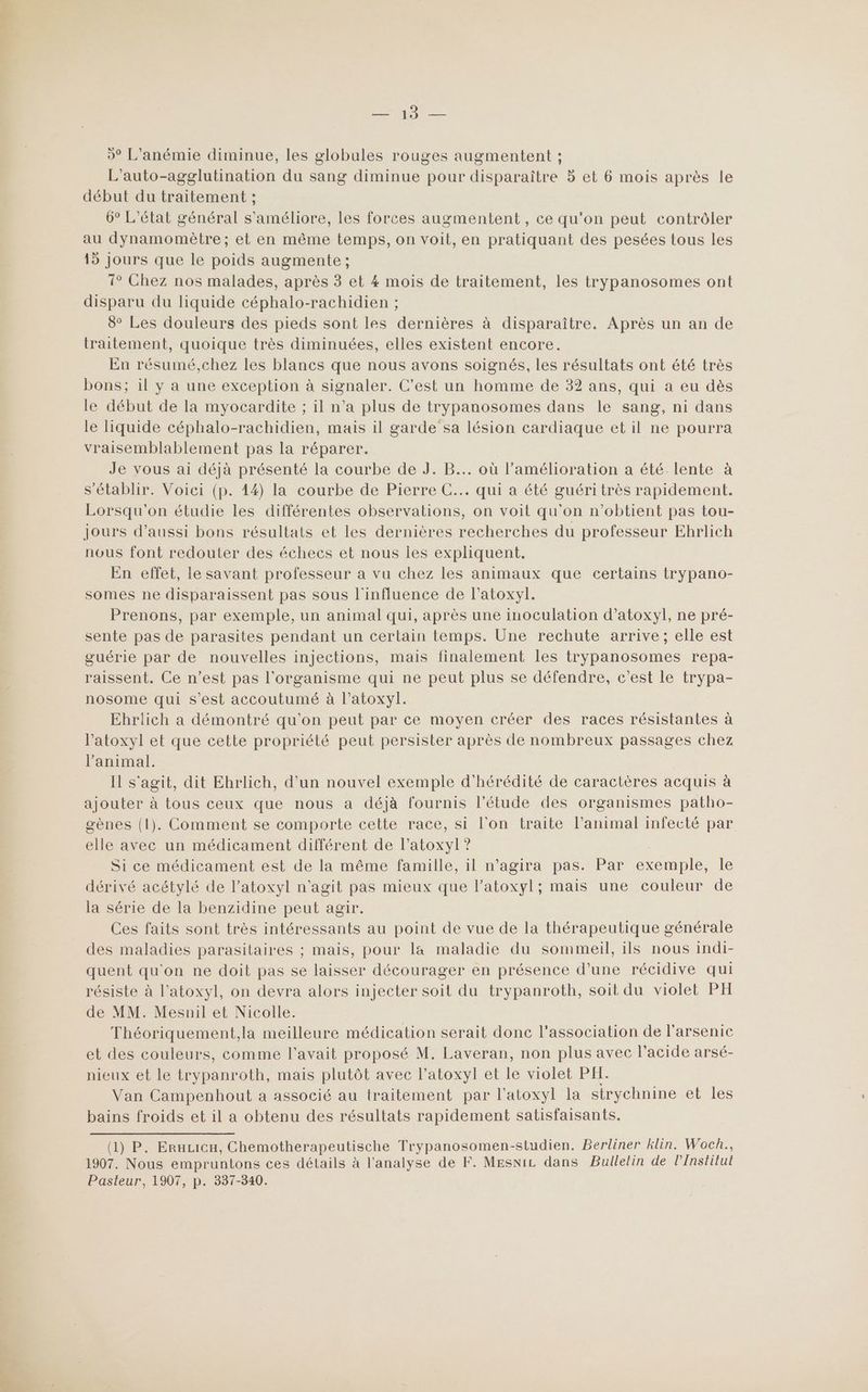 Er Ne — 5° L’anémie diminue, les globules rouges augmentent ; L’auto-agglutination du sang diminue pour disparaître 5 et 6 mois après le 6° L'état général s'améliore, les forces augmentent , ce qu'on peut contrôler au dynamomètre ; et en même temps, on voit, en pratiquant des pesées tous les 15 jours que le poids augmente ; 1° Chez nos malades, après 3 et 4 mois de traitement, les trypanosomes ont disparu du liquide céphalo-rachidien ; traitement, quoique très diminuées, elles existent encore. En résumé,chez les blancs que nous avons soignés, les résultats ont été très bons; il y a une exception à signaler. C’est un homme de 32 ans, qui a eu dès le début de la myocardite ; il n’a plus de trypanosomes dans le sang, ni dans le liquide céphalo-rachidien, mais il garde sa lésion cardiaque et il ne pourra vraisemblablement pas la réparer. Je vous ai déjà présenté la courbe de J. B... où l'amélioration a été lente à s'établir. Voici (p. 14) la courbe de Pierre C... qui a été guéri très rapidement. Lorsqu'on étudie les différentes observations, on voit qu'on n'obtient pas tou- jours d’aussi bons résultats et les dernières recherches du professeur Ehrlich nous font redouter des échecs et nous les expliquent. En effet, le savant professeur a vu chez les animaux que certains trypano- somes ne disparaissent pas sous l'influence de l’atoxyl. Prenons, par exemple, un animal qui, après une inoculation d’atoxyl, ne pré- sente pas de parasites pendant un certain temps. Une rechute arrive; elle est guérie par de nouvelles injections, mais finalement les trypanosomes repa- raissent. Ce n’est pas l'organisme qui ne peut plus se défendre, c’est le trypa- nosome qui s’est accoutumé à l’atoxyl. Ehrlich a démontré qu'on peut par ce moyen créer des races résistantes à l’atoxyl et que cette propriété peut persister après de nombreux passages chez l'animal. Il s'agit, dit Ehrlich, d'un nouvel exemple d'hérédité de caractères acquis à ajouter à tous ceux que nous a déjà fournis l'étude des organismes patho- gènes (1). Comment se comporte cette race, si l'on traite l'animal infecté par elle avec un médicament différent de Ar Ÿ Si ce médicament est de la même famille, il n’agira pas. Par nn le dérivé acétylé de l’atoxyl n'agit pas mieux que l’atoxyl; mais une couleur de la série de la benzidine peut agir. Ces faits sont très intéressants au point de vue de la thérapeutique générale des maladies parasitaires ; mais, pour la maladie du sommeil, ils nous indi- quent qu'on ne doit pas se laisser décourager en présence d’une récidive qui résiste à l’atoxyl, on devra alors injecter soit du trypanroth, soit du violet PH de MM. Mesnil et Nicolle. Théoriquement,la meilleure médication serait donc l'association de l’arsenic et des couleurs, comme l'avait proposé M. Laveran, non plus avec l'acide arsé- nieux et le on mais plutôt avec l’atoxyl et le violet PH. Van Campenhout a associé au traitement par l’atoxyl la strychnine et les bains froids et il a obtenu des résultats rapidement satisfaisants. (LP PP. ERELICH, Chemotherapeutische Trypanosomen-studien. Berliner klin. Woch., 1907. Nous empruntons ces détails à l'analyse de F. MEsniz dans PBullelin de l'Institut Pasteur, 1907, p. 337-340.