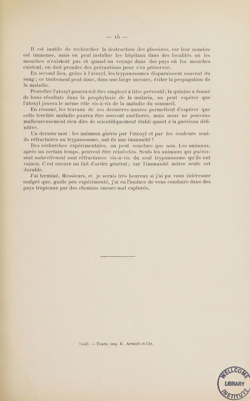 Re Il est inutile de rechercher la destruction des glossines, car leur nombre est immense, mais on peut installer les hôpitaux dans des localités où les mouches n'existent pas et quand on voyage dans des pays où les mouches existent, on doit prendre des précautions pour s’en préserver. En second lieu, grâce à l’atoxyl, les trypanosomes disparaissent souvent du sang ; ce traitement peut donc, dans une large mesure, éviter la propagation de la maladie. Peut-être l’atoxyl pourra-t-il être employé à titre préventif; la quinine a donné de bons résultats dans la prophylaxie de la malaria, on peut espérer que l’atoxyl jouera le même rôle vis-à-vis de la maladie du sommeil. En résumé, les travaux de ces dernières années permettent d'espérer que cette terrible maladie pourra être souvent améliorée, mais nous ne pouvons malheureusement rien dire de scientifiquement établi quant à la guérison défi- nilive. Un dernier mot : les animaux guéris par l’atoxyl et par les couleurs sont- ils réfractaires au trypanosome, ont-ils une immunité ? Des recherches expérimentales, on peut conclure que non. Les animaux, après un certain temps, peuvent être réinfectés. Seuls les animaux qui guéris- sent naturellement sont réfractaires vis-à-vis du seul trypanosome qu'ils ont vaincu. C'est encore un fait d'ordre général; car l’immunité active seule est durable. J'ai terminé, Messieurs, et je serais très heureux si j'ai pu vous intéresser malgré que, guide peu expérimenté, j'ai eu l'audace de vous conduire dans des pays tropicaux par des chemins encore mal explorés. 7-6-07. — Tours, imp. E. Arrault et Cie.