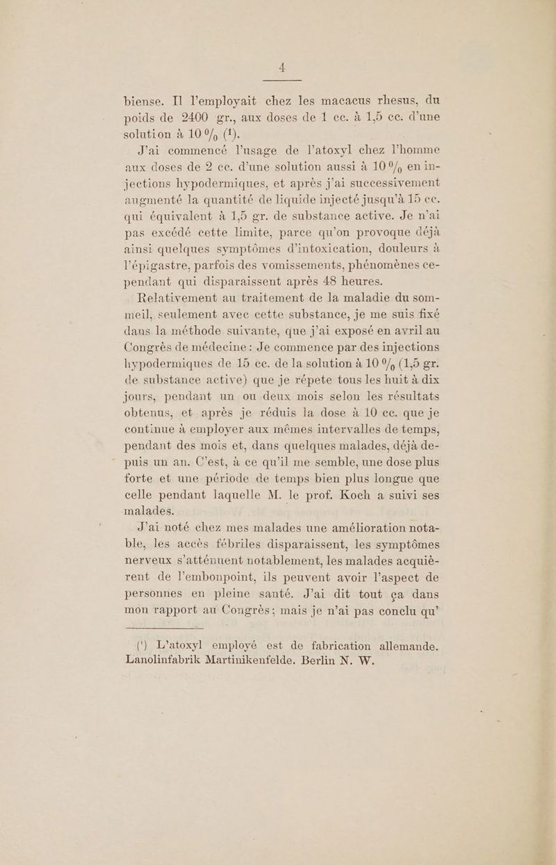 biense. Il l’employait chez les macacus rhesus, du poids de 2400 gr., aux doses de 1 ec. à 1,5 cc: d’une solution à 10 0/, (1). J'ai commencé l'usage de l’atoxyl chez l’homme aux doses de 2 ce. d’une solution aussi à 100/, en in- jections hypodermiques, et après j'ai successivement augmenté la quantité de liquide injecté jusqu’à 15 ce. qui équivalent à 1,5 gr. de substance active. Je n'ai pas excédé cette limite, parce qu'on provoque &amp;éjà ainsi quelques symptômes d'intoxication, douleurs à l’épigastre, parfois des vomissements, phénomènes ce- pendant qui disparaissent après 48 heures. Relativement au traitement de la maladie du som- meil, seulement avec cette substance, je me suis fixé dans la méthode suivante, que j'ai exposé en avril au Congrès de médecine : Je commence par des injections hypodermiques de 13 ce. de la solution à 10 0/, (1,5 gr. de substance active) que je répete tous les huit à dix jours, pendant un ou deux mois selon les résultats obtenus, et après je réduis la dose à 10 cc. que je continue à employer aux mêmes intervalles de temps, pendant des mois et, dans quelques malades, déjà de- puis un an. C’est, à ce qu’il me semble, une dose plus forte et une période de temps bien plus longue que celle pendant laquelle M. le prof. Koch a suivi ses malades. | J’ai noté chez mes malades une amélioration nota- ble, les accès fébriles disparaissent, les symptômes nerveux s’atténuent notablement, les malades acquiè- rent de l’embonpoint, ils peuvent avoir l'aspect de personnes en pleine santé. J’ai dit tout ça dans mon rapport au Congrès; mais je n’ai pas conelu qu’ (‘) L’atoxyl employé est de fabrication allemande. Lanolinfabrik Martinikenfelde. Berlin N. W. a