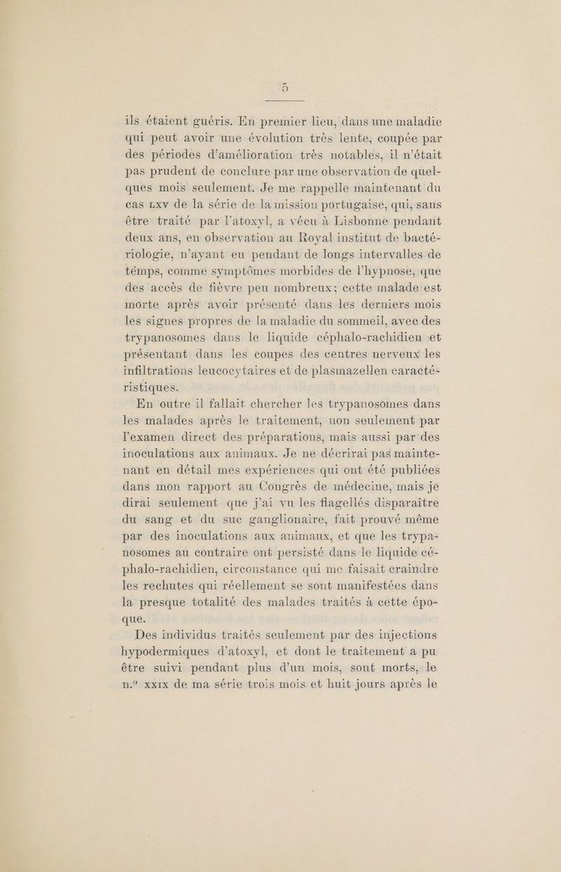 ot ils étaient guéris. En premier lieu, dans une maladie qui peut avoir une évolution très lente, coupée par des périodes d'amélioration très notables, il n'était pas prudent de conclure par une observation de quel- ques mois seulement. Je me rappelle maintenant du cas zxv de la série de la mission portugaise, qui, sans être traité par l'atoxyl, a vécu à Lisbonne pendant deux ans, en observation au Royal institut de bacté- riologie, n’ayant eu pendant de longs intervalles de témps, comme symptômes morbides de l'hypnose, que des accès de fièvre peu nombreux; cette malade'est morte après avoir présenté dans les derniers mois les signes propres de la maladie du sommeil, avec des trypanosomes dans le liquide céphalo-rachidien et présentant dans les coupes des centres nerveux les infiltrations leucocytaires et de plasmazellen caracté- ristiques. En outre :l fallait chercher les trypanosomes dans les malades après le traitement, non seulement par lexamen direct des préparations, mais aussi par des inoculations aux animaux. Je ne décrirai pas mainte- nant en détail mes expériences qui ont été publiées dans mon rapport au Congrès de médecine, mais je dirai seulement que j'ai vu les flagellés disparaître du sang et du suc ganglionaire, fait prouvé même par des inoculations aux animaux, et que les trypa- nosomes au contraire ont persisté dans le liquide cé- phalo-rachidien, circonstance qui me faisait eraindre les rechutes qui réellement se sont manifestées dans la presque totalité des malades traités à cette épo- que. Des individus traités seulement par des injections hypodermiques d’atoxyl, et dont le traitement a pu être suivi pendant plus d’un mois, sont morts, le n.® xxx de ma série trois mois et huit jours après le