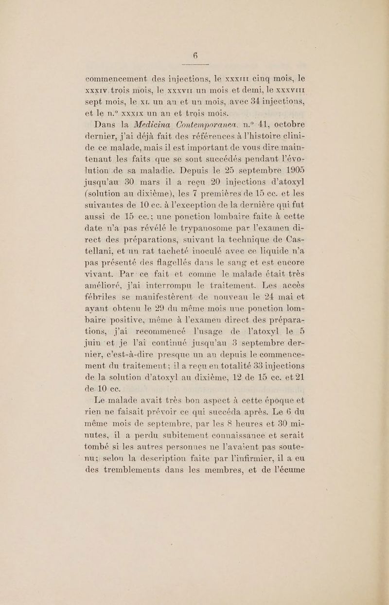 commencement des injections, le xxxrir cinq mois, le xxx1v trois mois, le xxxvir un mois et demi, le xxxvrrt sept mois, le xr un an et un mois, avec 34 injections, et le n.° xxxix un an et trois mois. Dans la Medicina Contemporaneu. n.° 41, octobre dernier, j'ai déjà fait des références à l’histoire elini- de ce malade, mais il est important de vous dire main- tenant les faits que se sont succédés pendant l’évo- lation de sa maladie. Depuis le 25 septembre 1905 jusqu'au 30 mars il à reçu 20 injections d’atoxyl (solution au dixième), les 7 premières de 15 ce. et les suivantes de 10 cc. à l'exception de la dernière qui fut aussi de 15 cc.; une ponction lombaire faite à cette date n’a pas révélé le trypanosome par l'examen di- rect des préparations, suivant la technique de Cas- tellani, et un rat tacheté inoculé avec ce liquide n’a pas présenté des flagellés dans le sang et est encore vivant. Par ce fait et comme le malade était très amélioré, j'ai interrompu le traitement. Les accès fébriles se manifestèrent de nouveau le 24 mai et ayant obtenu le 29 du même mois une ponction lom- baire positive, même à l'examen direct des prépara- tions, j'ai recommencé l'usage de lPatoxyl le 5 juin et je l'ai continué jusqu’au 3 septembre der- nier, c’est-à-dire presque un an depuis le commence- ment du traitement; il a reçu en totalité 33 injections de la solution d’atoxyl au dixième, 12 de 15 ce. et 21 de:10:ee. Le malade avait très bon aspect à cette époque et rien ne faisait prévoir ce qui succéda après. Le 6 du même mois de septembre, par les 8 heures et 30 mi- nutes, il à perdu subitement connaissance et serait tombé si les autres personnes ne l’ava'ent pas soute- _nu;: selon la description faite par l’infirmier, il a eu des tremblements dans les membres, et de l’écume