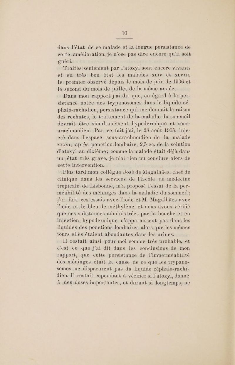 dans l'état de ce malade et la longue persistance de cette amélioration, je n’ose pas dire encore qu'il soit guéri. Traités seulement par l’atoxyl sont encore vivants et en très: bon état les malades x£iv et xzvrrr, le premier observé depuis le mois de juin de 1906 et le second du mois de juillet de la même année. Dans mon rapport j'ai dit que, en égard à la per- sistance notée des trypanosomes dans le liquide cé- phalo-rachidien, persistance qui me donnait la raison des rechutes, le traitement de la maladie du sommeil devrait être simultanément hypodermique et sous- arachnoïdien. Par ce fait j'ai, le 28 août 1905, inje- cté dans l’espace sous-arachnoïdien de Ia malade xxxvI, après ponction lombaire, 2,5 cc. de la solution d’atoxyl au dixième; comme la malade était déjà dans un état très grave, je n’ai rien pu conclure alors de cette intervention. . Plus tard mon collègue José de Magalhàes, chef de clinique dans les services de l'École de médecine tropicale.de Lisbonne, m'a proposé l’essai de la per- méabilité des méninges dans la maladie du sommeil; j'ai fait ces essais avec l’iode et M. Magalhäes avec l’iode et le bleu de méthylène, et nous avons vérifié que ces substances administrées par la bouche et en injection. hypodermique n'apparaissent pas dans les liquides des ponctions lombaires alors que les mêmes jours elles étaient abondantes dans les urines. Il restait ainsi pour moi comme très probable, et c'est ce que j'ai dit dans les conclusions de mon rapport, que cette persistance de l’imperméabilité des méninges était la cause de ce que les trypano- somes ne disparurent pas du liquide céphalo-rachi- dien. Il restait cependant à vérifier si l’atoxyl, donné à des doses importantes, et durant si longtemps, ne