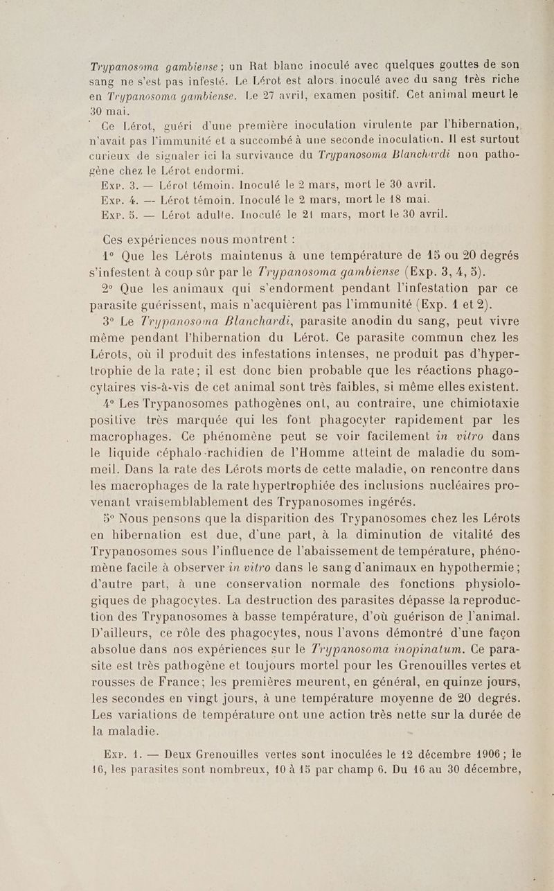 Trypanosoma gambiense; un Rat blanc inoculé avec quelques gouttes de son sang ne s'est pas infesié. Le Lérot est alors. incculé avec du sang très riche en Trypanosoma gambiense. Le 27 avril, examen positif. Cet animal meurt le 30 mai. Ce Lérot, guéri d’une première inoculation virulente par l'hibernation,, n'avait pas l'immunité et a succombé à une seconde inoculation. Il est surtout curieux de signaler ici la survivance du Trypanosoma Blanchurdi non patho- scène chez le Lérot endormi. Exe. 3. — Lérot témoin. Inoculé le 2 mars, mort le 30 avril. Exp. #4 —- Lérot témoin. Inoculé le 2 mars, mort le 18 mai. Exp. 5. — Lérot adulte. Inoculé le 21 mars, mort le 30 avril. Ces expériences nous montrent : 1° Que les Lérots maintenus à une température de 15 ou 20 degrés s’infestent à coup sûr par le l'rypanosoma gambiense (Exp. 3, 4,5). 2 Que les animaux qui s'endorment pendant l'infestation par ce parasite guérissent, mais n’acquièrent pas l’immunité (Exp. 1 et 2). 3° Le Tl'rypanosoma Blanchard, parasite anodin du sang, peut vivre même pendant l’hibernation du Lérot. Ce parasite commun chez les Lérots, où il produit des infestations intenses, ne produit pas d’hyper- trophie de la rate; il est donc bien probable que les réactions phago- cylaires vis-à-vis de cet animal sont très faibles, si même elles existent. 4° Les Trypanosomes pathogènes onl, au contraire, une chimiotaxie posilive très marquée qui les font phagocyter rapidement par les macrophages. Ce phénomène peut se voir facilement in vitro dans le liquide céphalo-rachidien de l'Homme atteint de maladie du som- meil. Dans la rate des Lérots morts de cette maladie, on rencontre dans les macrophages de la rate hypertrophiée des inclusions nucléaires pro- venant vraisemblablement des Trypanosomes ingérés. 5° Nous pensons que la disparition des Trypanosomes chez les Lérots en hibernation est due, d'une part, à la diminution de vitalité des Trypanosomes sous l'influence de l’abaissement de température, phéno- mène facile à observer 1n vitro dans le sang d'animaux en hypothermie; d'autre part, à une conservation normale des fonctions physiolo- giques de phagocytes. La destruction des parasites dépasse la reproduc- tion des Trypanosomes à basse température, d’où guérison de l'animal. D'ailleurs, ce rôle des phagocytes, nous l'avons démontré d’une façon absolue dans nos expériences sur le Zrypanosoma inopinatum. Ce para- site est très pathogène et toujours mortel pour les Grenouilles vertes et rousses de France; les premières meurent, en général, en quinze jours, les secondes en vingt jours, à une température moyenne de 20 degrés. Les variations de température ont une action très nette sur la durée de la maladie. Exp. 1. — Deux Grenouilles vertes sont inoculées le 12 décembre 1906; le 16, les parasites sont nombreux, 10 à 15 par champ 6. Du 16 au 30 décembre,