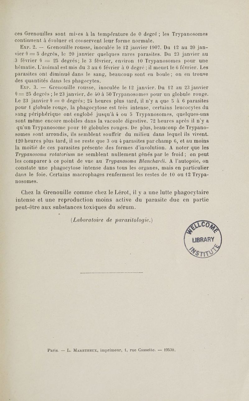 continuent à évoluer et conservent leur forme normale. Exp. 2. — Grenouille rousse, inoculée le 12 janvier 1907. Du 12 au 20 jan- vier 0 — 5 degrés, le 20 janvier quelques rares parasites. Du 23 janvier au 3 février 0 — 25 degrés; le 3 février, environ 40 Trypanosomes pour une hématie. L’auimal est mis du 3 au 6 février à 0 degré ; il meurt le 6 février. Les parasites ont diminué dans le sang, beaucoup sont en boule; on en trouve des quantités dans les phagocytes. ExP. 3. — Grenouille rousse, inoculée le 12 janvier. Du 12 au 23 janvier — 25 degrés ; le 23 janvier, de 40 à 50 Trypanosomes pour un globule rouge. Le 23 janvier 0 — 0 degrés; 24 heures plus tard, il n’y a que 5 à 6 parasites pour 1 globule rouge, la phagocytose est très intense, certains leucocytes du sang périphérique ont englobé jusqu'à 4 ou 5 Trypanosomes, quelques-uns sont même encore mobiles dans la vacuole digestive. 72 heures après il n'y a qu'un Trypanosome pour 10 globules rouges. De plus, beaucoup de Trypano- somes sont arrondis, ils semblent souffrir du milieu dans lequel ils vivent. 120 heures plus tard, il ne reste que 3 ou #4 parasites par champ 6, et au moins la moitié de ces parasites présente des formes d’involution. A noter que les Trypanosoma rotatorium ne semblent nullement gênés par le froid; on peut les comparer à ce point de vue au Trypanosoma Blanchardi. À l’autopsie, on constate une phagocytose intense dans tous les organes, mais en particulier dans le foie. Certains macrophages renferment les restes de 10 ou 12 Trypa- nosomes. Chez la Grenouille comme chez le Lérot, il y a une lutte phagocytaire intense et une reproduction moins active du parasite due en partie peut-être aux substances toxiques du sérum. (Laboratoire de parasitologie.) Paris. — L. MARETHEUX, imprimeur, 1, rue Cassette. — 19530.
