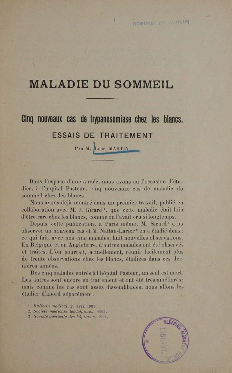 MALADIE DU SOMMEIL Cing nouveaux cas de trypanosomiase chez les blancs. ESSAIS DE TRAITEMENT Par M. Juoon MARTIN ass Dans l’espace d’une année, nous avons eu l’occasion d’étu- dier, à l'hôpital Pasteur, cinq nouveaux cas de maladie du sommeil chez des blancs. Nous avons déjà montré dans un premier travail, publié en collaboration avec M. J. Girard ‘, que cette maladie était loim d'être rare chez les blancs, comme on l'avait cru si longtemps. Depuis cette publication, à Paris même, M. Sicard? a pu observer un nouveau cas et M. Nattan-Larier * en a étudié deux; ce qui fait, avec nos cinq malades, huit nouvelles observations. En Belgique et en Angleterre, d’autres malades ont été observés et traités. L’on pourrait, actuellement, réunir facilement plus de trente observations chez les blancs, étudiées dans ces der- nières années. Des cinq malades entrés à l’hôpital Pasteur, un seul est mort. Les autres sont encore en traitement et ont été très améliorés; mais comme les cas sont assez dissemblables, nous allons les étudier d’abord séparément. 1. Bulletin médical, 29 avril 1905. 2, Société médicale des hôpitaux, 1905. 3. Société médicale des hôpitaux, 1906,