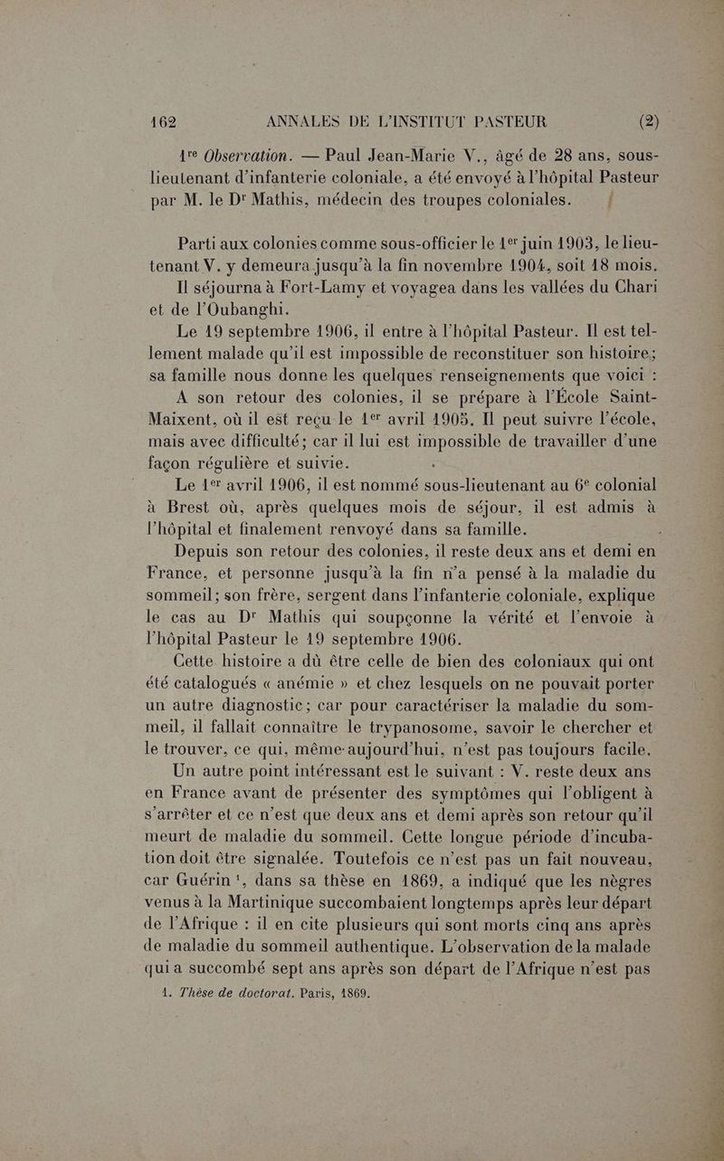1e Observation. — Paul Jean-Marie V., âgé de 28 ans, sous- lieutenant d'infanterie coloniale, a été envoyé à l'hôpital Pasteur par M. le D' Mathis, médecin des troupes coloniales. | Parti aux colonies comme sous-officier le 4e’ juin 1903, le lieu- tenant V. y demeura jusqu’à la fin novembre 190%, soit 18 mois. Il séjourna à Fort-Lamy et voyagea dans les vallées du Chari et de l’Oubanghi. Le 19 septembre 1906, il entre à l'hôpital Pasteur. Il est tel- lement malade qu'il est impossible de reconstituer son histoire; sa famille nous donne les quelques renseignements que voici : À son retour des colonies, il se prépare à l'École Saint- Maixent, où il est reçu le 1° avril 1905. Il peut suivre l’école, mais avec difficulté; car 1l lui est impossible de travailler d’une façon régulière et suivie. Le 1° avril 1906, il est nommé sous-lieutenant au 6° colonial à Brest où, après quelques mois de séjour, il est admis à l'hôpital et finalement renvoyé dans sa famille. Depuis son retour des colonies, il reste deux ans et demi en France, et personne jusqu'à la fin n’a pensé à la maladie du sommeil; son frère, sergent dans l'infanterie coloniale, explique le cas au D' Mathis qui soupçonne la vérité et l'envoie à l'hôpital Pasteur le 19 septembre 1906. Cette histoire a dû être celle de bien des coloniaux qui ont été catalogués « anémie » et chez lesquels on ne pouvait porter un autre diagnostic; car pour caractériser le maladie du som- meil, 1l fallait connaître le trypanosome, savoir le chercher et le trouver, ce qui, même-aujourd'hui, n’est pas toujours facile. Un autre point intéressant est Le suivant : V. reste deux ans en France avant de présenter des symptômes qui l’obligent à s'arrêter et ce n’est que deux ans et demi après son retour qu'il meurt de maladie du sommeil. Cette longue période d’incuba- tion doit être signalée. Toutefois ce n’est pas un fait nouveau, car Guérin ‘, dans sa thèse en 1869, a indiqué que les nègres venus à la Martinique succombaient longtemps après leur départ de l'Afrique : il en cite plusieurs qui sont morts cinq ans après de maladie du sommeil authentique. L'observation de la malade qui a succombé sept ans après son départ de l’Afrique n’est pas 1. Thèse de doctorat. Paris, 1869.
