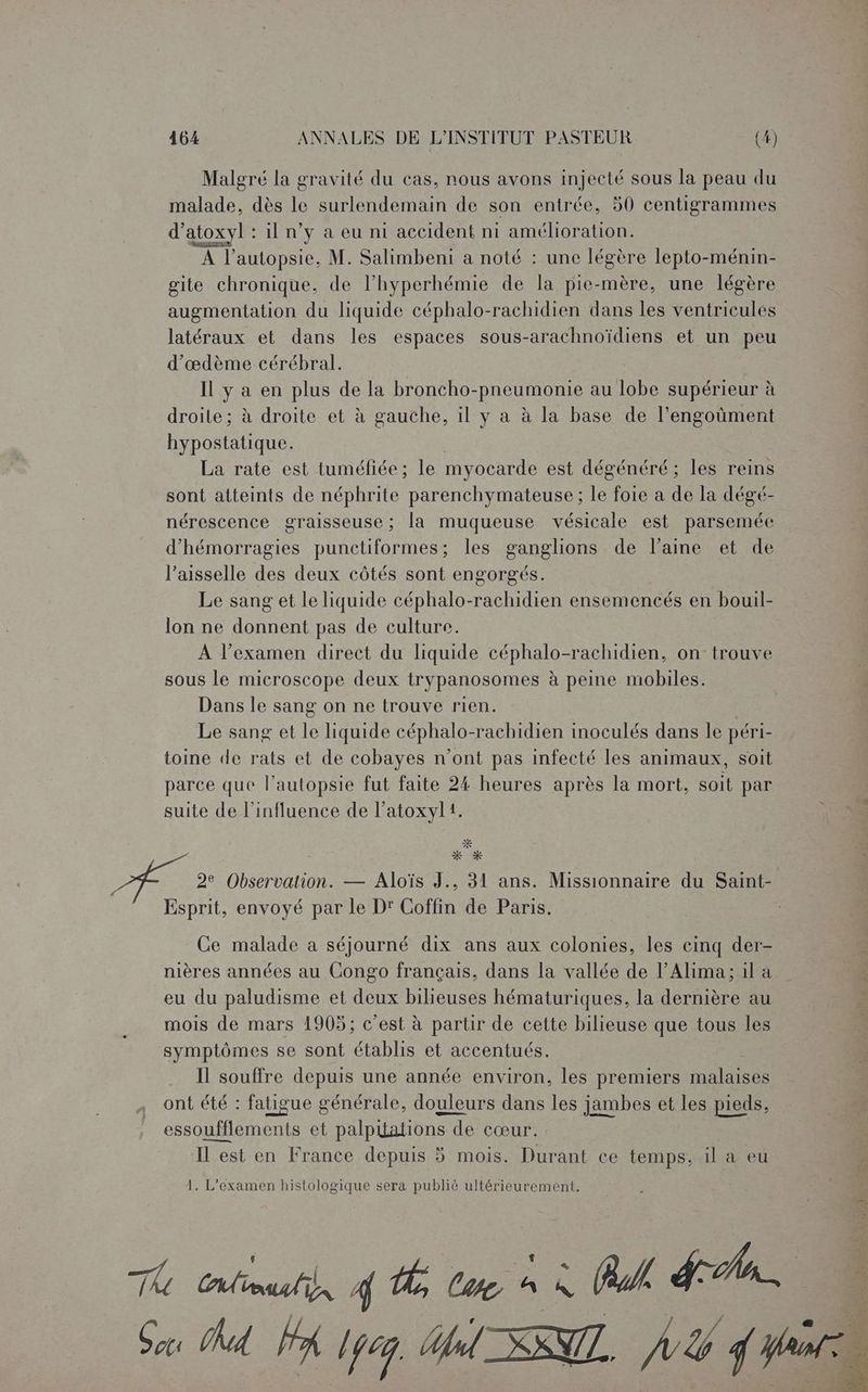 Malgré la gravité du cas, nous avons injecté sous la peau du malade, dès le surlendemain de son entrée, 50 centigrammes d’atoxyl : 1l n’y à eu ni accident ni amélioration. A l’autopsie, M. Salimbeni a noté : une légère lepto-ménin- gite chronique, de l’hyperhémie de la on une légère augmentation du liquide céphalo-rachidien dans les ventricules latéraux et dans les espaces sous-arachnoïdiens et un peu d’œdème cérébral. Il y a en plus de la broncho-pneumonie au lobe supérieur à droile ; à droite et à gauche, il y a à la base de l’engoûment hypostatique. La rate est tuméfiée; le myocarde est dégénéré ; les reins sont atteints de néphrite parenchymateuse ; le foie a de la dégé- nérescence graisseuse; la muqueuse vésicale est parsemée d’hémorragies punctiformes; les ganglions de laine et de l’aisselle des deux côtés sont engorgés. Le sang et le liquide céphalo-rachidien ensemencés en bouil- lon ne donnent pas de culture. À l'examen direct du liquide céphalo-rachidien, on trouve sous le microscope deux trypanosomes à peine mobiles. Dans le sang on ne trouve rien. Le sang et de liquide géphle -rachidien inoculés dans le péri- toine de rats et de cobayes n’ont pas infecté les animaux, soit parce que l’autopsie fut faite 24 heures après la mort, soit par suite de l'influence de l’atoxyl1. x % 2e Observation. — Aloïs J., 31 ans. Missionnaire du Saint- Esprit, envoyé par le D' Coffin de Paris. Ce malade a séjourné dix ans aux colonies, les cinq der- nières années au Congo français, dans la vallée de l’Alhima; il a à eu du paludisme et deux bilieuses hématuriques, la dernière au | mois de mars 1905; c’est à partir de cette bilieuse que tous les symptômes se sont établis et accentués. Il souffre depuis une année environ, les premiers malaises ont été : fatigue générale, douleurs dans les jambes et les pieds, essoufflements et palplations de cœur. Il est en France depuis 5 mois. Durant ce temps, il a eu 1. L'examen histologique sera publié ultérieurement. 4e PA | Gas hd Alpe. Ol SNTT. à A f rai