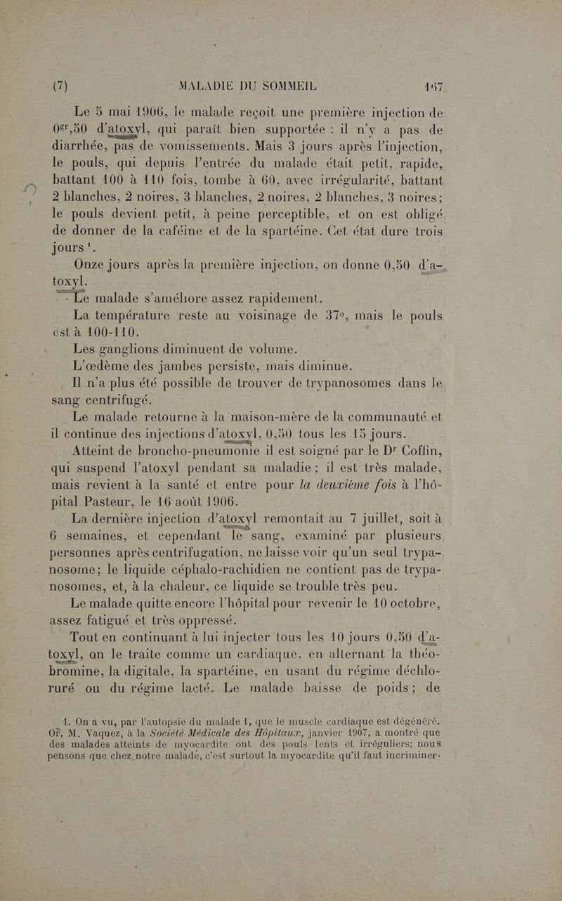 Le 5 mai 1906, ie malade reçoit une première injection de 0,50 d'atoxyl, qui parait bien supportée : il n’y a pas de diarrhée, pas de vomissements. Mais 3 jours après l’injection, le pouls, qui depuis l’entrée du malade était petit, rapide, battant 100 à 110 fois, tombe à 60, avec irrégularité, battant 2 blanches, 2 noires, 3 blanches, 2 noires, 2 blanches, 3 noires; le pouls devient petit, à peine perceptible, et on est obligé de donner de la caféine et de la spartéine. Cet état dure trois jours *. Onze jours après la première injection, on donne 0,50 d ses toxyl. - Le malade s'améliore assez rapidement. La température reste au voisinage de 37°, mais le pouls est à 100-110. Les ganglions diminuent de volume. L'œædème des jambes persiste, mais diminue. Il n'a plus été possible de trouver de trypanosomes dans le. sang centrifugé. . Le malade retourne à la maison-mère de la communauté et il continue des injections d'atoxyl, 0,50 tous les 15 jours. Atteint de broncho-pneumonie 1l est soigné par le D' Coffin, qui suspend l’atoxyl pendant sa maladie ; il est très malade, mais revient à la santé et entre pour la deuxième fois à l’hô- pital Pasteur, le 16 août 1906. La dernière injection d’ atoxyl remontait au 7 juillet, soit à 6 semaines, et cependant le sang, examiné par plusieurs personnes après centrifugation, ne He > voir qu'un seul trypa- nosome; le liquide céphalo-rachidien ne contient pas de trypa- nosomes, et, à la chaleur, ce liquide se trouble très peu. Le 40 quitte encore l hôpital pour revenir le 10 octobre, assez fatigué et très oppressé. Tout en continuant à lui injecter tous les 10 jours 0,50 d'a- toxyl, on le traite comme un cardiaque, en alternant la théo- bromine, la digitale, la spartéine, en usant du régime déchlo- ruré ou du régime lacté. Le malade baisse de poids; de 1. On a vu, par l’autopsie du malade 1, que le muscle cardiaque est dégénéré. OF, M. Vaquez, à la Société Médicale des Hôpitaux, janvier 1907, a montré que des malades atteints de myocardite ont des pouls lents et irréguliers: nous pensons que chez notre malade, c’est surtout la myocardite qu'il faut incriminer: