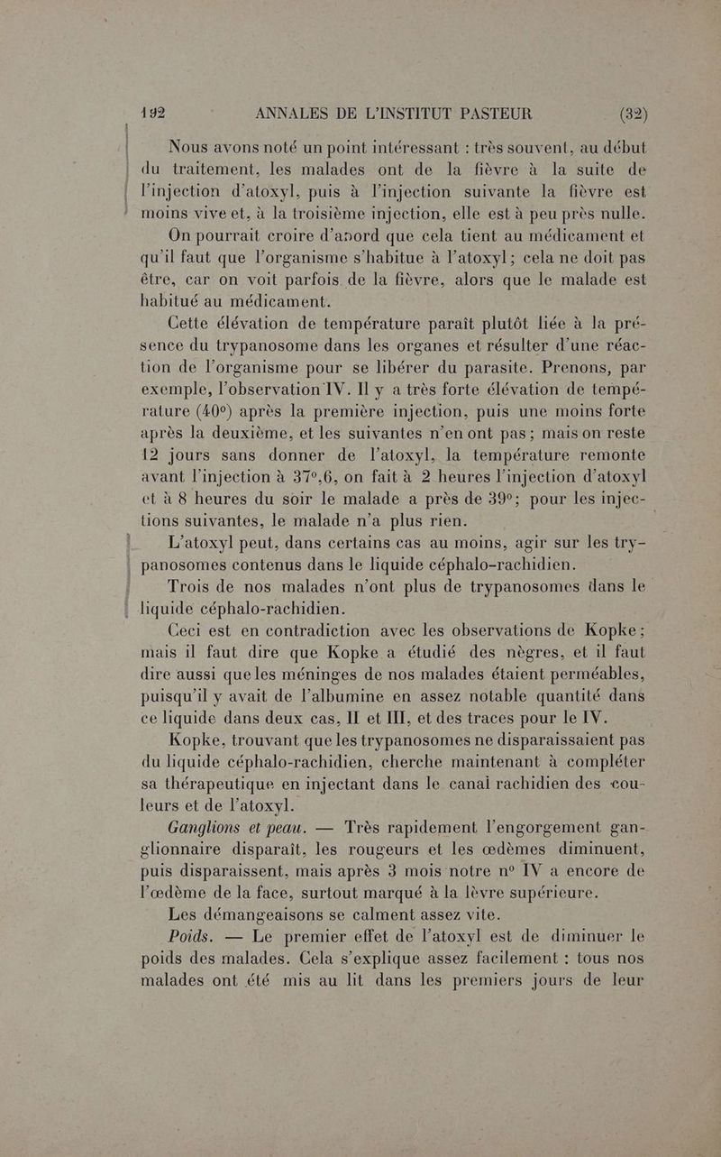 Nous avons noté un point intéressant : très souvent, au début du traitement, les malades ont de la fièvre à la suite de l'injection d’atoxyl, puis à l'injection suivante la fièvre est moins vive et, à la troisième injection, elle est à peu près nulle. On pourrait croire d’anord que cela tient au médicament et qu'il faut que l’organisme s’habitue à l’atoxyl; cela ne doit pas être, car on voit parfois. de la fièvre, alors que le malade est habitué au médicament. Cette élévation de température paraît plutôt liée à la pré- sence du trypanosome dans les organes et résulter d’une réac- tion de l’organisme pour se libérer du parasite. Prenons, par exemple, l’observation IV. Il y a très forte élévation de tempé- rature (40°) après la première injection, puis une moins forte après la deuxième, et les suivantes n’en ont pas; mais on reste 12 jours sans donner de l’atoxyl, la température remonte avant l'injection à 37°,6, on fait à 2 heures l’injection d’atoxyl et à 8 heures du soir le malade a près de 39°; pour les injec- tions suivantes, le malade n’a plus rien. | L’atoxyl peut, dans certains cas au moins, agir sur les try- panosomes contenus dans le liquide céphalo-rachidien. Trois de nos malades n’ont plus de trypanosomes dans le liquide céphalo-rachidien. Ceci est en contradiction avec les observations de Kopke: mais il faut dire que Kopke à étudié des nègres, et il faut dire aussi que les méninges de nos malades étaient perméables, puisqu'il y avait de l’albumine en assez notable quantité dans ce liquide dans deux cas, IT et IIT, et des traces pour le IV. Kopke, trouvant que les trypanosomes ne disparaissaient pas du liquide céphalo-rachidien, cherche maintenant à compléter sa thérapeutique en injectant dans le canal rachidien des cou- leurs et de l’atoxyl. Ganglions et peau. — Très rapidement l'engorgement gan- glionnaire disparaît, les rougeurs et les œdèmes diminuent, puis disparaissent, mais après 3 mois notre n° IV à encore de l’æœdème de la face, surtout marqué à la lèvre supérieure. Les démangeaisons se calment assez vite. Poids. — Le premier effet de l’atoxyl est de diminuer le poids des malades. Cela s'explique assez facilement : tous nos malades ont été mis au lit dans les premiers jours de leur