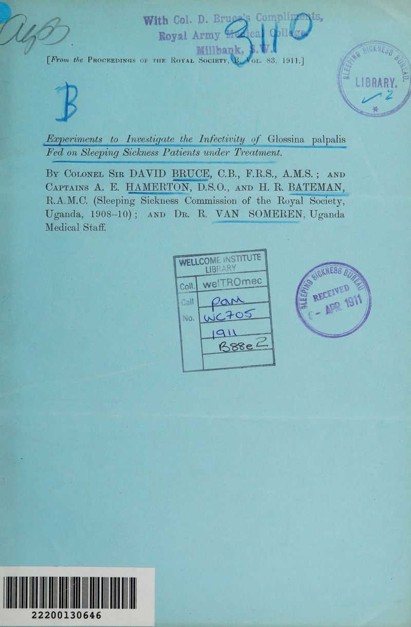 t 5 JO ‘ % 1) o B8A Roy al A &amp; wi rmy 3 « Al { ) fl Y el pans [From the Procrepineas or tHe RoYAL Society, BAfoL. 83, 1911.] Eaperiments to Investigate the Infectwity of Glossina palpalis Fed on Sleeping Sickness Patients under Treatment. iE ee By Coroner Siz DAVID BRUCE, C.B., F.R.S., A.M.S.; anpb Caprains A. KE. HAMERTON, D.S.O., ann H. R. BATEMAN, R.A.M.C. (Sleeping Sickness Commission of the aca acoer: Uganda, 1908-10); and Dr. R. VAN SOMEREN, Uganda Medical Staff. IATA 22200130646