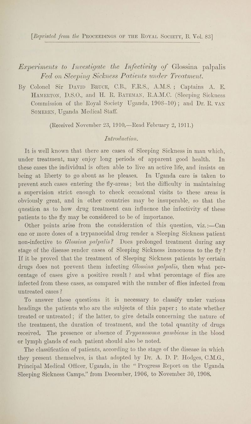 [Reprinted from the PROCEEDINGS OF THE Roya Society, B. Vol. 83] Experiments to Investigate the Infectwity of Glossina palpalis Fed on Sleeping Sickness Patients under Treatment. By Colonel Sir Davin Bruce, C.B. F.RS., A.M.S.; Captains A. E. Hamerton, D.S.0., and H. R. Bateman, R.A.M.C. (Sleeping Sickness Commission of the Royal Society Uganda, 1908-10); and Dr. R. van SOMEREN, Uganda Medical Staff. (Received November 23, 1910,—Read February 2, 1911.) Introduction. It is well known that there are cases of Sleeping Sickness in man which, under treatment, may enjoy long periods of apparent good health. In these cases the individual is often able to live an active life, and insists on being at liberty to go about as he pleases. In Uganda care is taken to prevent such cases entering the fly-areas; but the difficulty in maintaining a supervision strict enough to check cccasional visits to these areas is obviously great, and in other countries may be insuperable, so that the question as to how drug treatment can influence the infectivity of these patients to the fly may be considered to be of importance. Other points arise from the consideration of this question, viz.:—Can one or more doses of a trypanocidal drug render a Sleeping Sickness patient non-infective to Glossina palpalis? Does prolonged treatment during any stage of the disease render cases of Sleeping Sickness innocuous to the fly ? If it be proved that the treatment of Sleeping Sickness patients by certain drugs does not prevent them infecting Glossina palpalis, then what per- centage of cases give a positive result? and what percentage of flies are infected from these cases, as compared with the number of flies infected from untreated cases ? To answer these questions it is necessary to classify under various headings the patients who are the subjects of this paper; to state whether treated or untreated; if the latter, to give details concerning the nature of the treatment, the duration of treatment, and the total quantity of drugs received. The presence or absence of 7rypanosoma gambiense in the blood or lymph glands of each patient should also be noted. The classification of patients, according to the stage of the disease in which they present themselves, is that adopted by Dr. A. D. P. Hodges, C.M.G., Principal Medical Officer, Uganda, in the “ Progress Report on the Uganda Sleeping Sickness Camps.” from December, 1906, to November 30, 1908.
