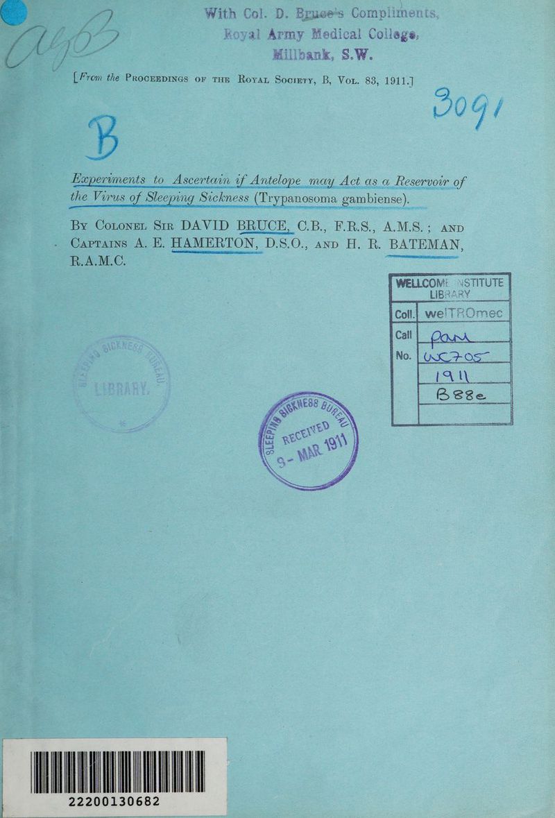 With Col. D. Brue 3a Compliment ts Koyal Army Medical ae Millbank, S.W. [From the ProceEDINGs or THE RoyaL Socrery, B, Vou. 83, 1911.] 00G/ Ascertain if Antelope may Act as a Reservoir of the Virus of Sleeping Sickness (Tr panosoma gambiense). Et eT a BAP A By Coronet Str DAVID BRUCE, C.B., F.B.S., A.M.S.; anp ee ae Captains A. E. HAMERTON, D.S.O., and H. R. BATEMAN, FAME €. i wl ull \ iu 2220013068