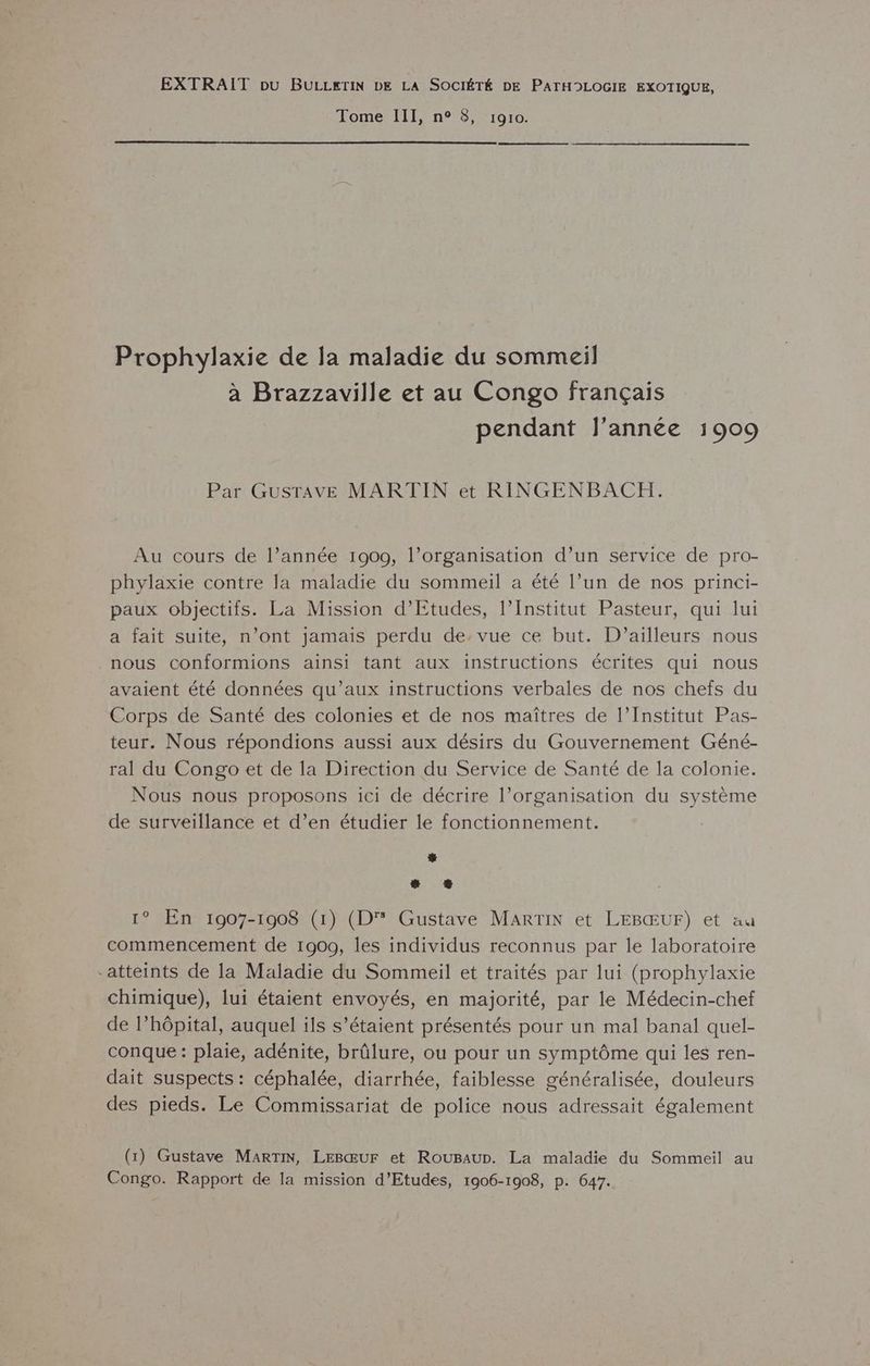 EXTRAIT pu BULLETIN DE LA SOCIÉTÉ DE PATHDLOGIE EXOTIQUE, Tome III, n° 8, 1910. Prophylaxie de la maladie du sommeil à Brazzaville et au Congo français pendant l’année 1909 Par GusTAvE MARTIN et RINGENBACH. Au cours de l’année 1909, l’organisation d’un service de pro- phylaxie contre la maladie du sommeil a été l’un de nos princi- paux objectifs. La Mission d'Etudes, l’Institut Pasteur, qui lui a fait suite, n’ont jamais perdu de. vue ce but. D'ailleurs nous nous conformions ainsi tant aux instructions écrites qui nous avaient été données qu'aux instructions verbales de nos chefs du Corps de Santé des colonies et de nos maîtres de l’Institut Pas- teur. Nous répondions aussi aux désirs du Gouvernement Géné- ral du Congo et de la Direction du Service de Santé de la colonie. Nous nous proposons ici de décrire l’organisation du système de surveillance et d’en étudier le fonctionnement. L à # © 1° En 1907-1908 (1) (D Gustave MARTIN et LEBŒUF) et au commencement de 1900, les individus reconnus par le laboratoire “atteints de la Maladie du Sommeil et traités par lui (prophylaxie chimique), lui étaient envoyés, en majorité, par le Médecin-chef de l’hôpital, auquel ils s’étaient présentés pour un mal banal quel- conque : plaie, adénite, brûlure, ou pour un symptôme qui les ren- dait suspects : céphalée, diarrhée, faiblesse généralisée, douleurs des pieds. Le Commissariat de police nous adressait également (1) Gustave MARTIN, LEBŒUF et RouBaur. La maladie du Sommeil au Congo. Rapport de la mission d'Etudes, 1906-1908, p. 647.