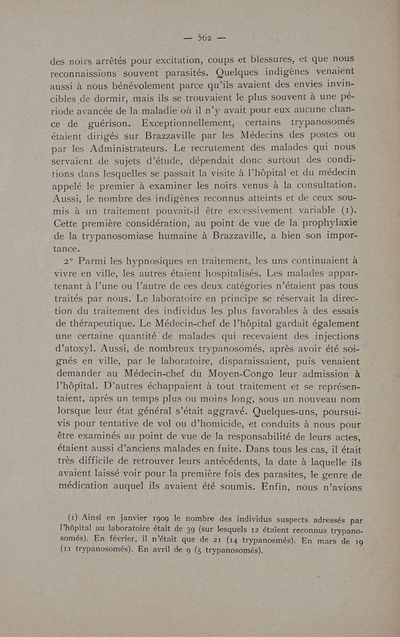 — 502 — des noirs arrêtés pour excitation, coups et blessures, et que nous reconnaissions souvent parasités. Quelques indigènes venaient aussi à nous bénévolement parce qu’ils avaient des envies invin- cibles de dormir, mais ils se trouvaient le plus souvent à une pé- riode avancée de la maladie où il n’y avait pour eux aucune chan- ce de guérison. Exceptionnellement, certains trypanosomés étaient dirigés sur Brazzaville par les Médecins des postes ou par les Administrateurs. Le recrutement des malades qui nous servaient de sujets d'étude, dépendait donc surtout des condi- tions dans lesquelles se passait la visite à l'hôpital et du médecin appelé le premier à examiner les noirs venus à la consultation. Aussi, le nombre des indigènes reconnus atteints et de ceux sou- mis à un traitement pouvait-il être excessivement variable (1). Cette première considération, au point de vue de la prophylaxie de la trypanosomiase humaine à Brazzaville, a bien son impor- tance. | : 2° Parmi les hypnosiques en traitement, les uns continuaient à vivre en ville, les autres étaient hospitalisés. Les malades appar- tenant à l’une ou l’autre de ces deux catégories n’étaient pas tous traités par nous. Le laboratoire en principe se réservait la direc- tion du traitement des individus les plus favorables à des essais de thérapeutique. Le Médecin-chef de l’hôpital gardait également une certaine quantité de malades qui recevaient des injections d’atoxyl. Aussi, de nombreux trypanosomés, après avoir été soi- gnés en ville, par le laboratoire, disparaïissaient, puis venaient demander au Médecin-chef du Moyen-Congo leur admission à l’hôpital. D’autres échappaient à tout traitement et se représen- taient, après un temps plus ou moins long, sous un nouveau nom lorsque leur état général s'était aggravé. Quelques-uns, poursui- vis pour tentative de vol ou d’homicide, et conduits à nous pour être examinés au point de vue de la responsabilité de leurs actes, étaient aussi d'anciens malades en fuite. Dans tous les cas, 1l était très difficile de retrouver leurs antécédents, la date à laquelle ils avaient laissé voir pour la première fois des parasites, le genre de médication auquel ils avaient été soumis. Enfin, nous n’avions (1) Ainsi en janvier 1909 le nombre des individus suspects adressés par l'hôpital au laboratoire était de 39 (sur lesquels 12 étaient reconnus trypano- somés). En février, il n’était que de 21 (14 trypanosmés). En mars de 19