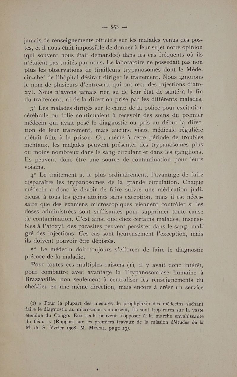jamais de renseignements officiels sur les malades venus des pos- tes, et il nous était impossible de donner à leur sujet notre opinion {qui souvent nous était demandée) dans les cas fréquents où ils n'étaient pas traités par nous. Le laboratoire ne possédait pas non plus les observations de tirailleurs trypanosomés dont le Méde- cin-chef de l’hôpital désirait diriger le traitement. Nous ignorons le nom de plusieurs d’entre-eux qui ont reçu des injections d’ato- xyl. Nous n'avons jamais rien su de leur état de santé à la fin du traitement, ni de la direction prise par les différents malades, 3° Les malades dirigés sur le camp de la police pour excitation cérébrale ou folie continuaient à recevoir des soins du premier médecin qui avait posé le diagnostic ou pris au début la direc- tion de leur traitement, mais aucune visite médicale régulière n’était faite à la prison. Or, mêmé à cette période de troubles mentaux, les malades peuvent présenter des trypanosomes plus ou moins nombreux dans le sang circulant et dans les ganglions. Ils peuvent donc être une source de contamination pour leurs VOISIns. 4° Le traitement a, le plus ordinairement, l’avantage de faire disparaître les trypanosomes de la grande circulation. Chaque médecin a donc le devoir de faire suivre une médication judi- cieuse à tous les gens atteints sans exception, mais il est néces- saire que des examens microscopiques viennent contrôler si les doses administrées sont suffisantes pour supprimer toute cause de contamination. C’est ainsi que chez certains malades, insensi- bles à l’atoxyl, des parasites peuvent persister dans le sang, mal- gré des injections. Ces cas sont heureusement l’exception, mais ils doivent pouvoir être dépistés. 5° Le médecin doit toujours s’efforcer de faire le diagnostic précoce de la maladie. | Pour toutes ces multiples raisons (1), il y avait donc intérêt, pour combattre avec avantage la Trypanosomiase humaine à Brazzaville, non seulement à centraliser les renseignements du chef-lieu en une même direction, mais encore à créer un service (1) « Pour la plupart des mesures de prophylaxie des médecins sachant faire le diagnostic au microscope s'imposent, Ils sont trop rares sur la vaste étendue du Congo. Eux seuls peuvent s’opposer à la marche envahissante du fléau ». (Rapport sur les premiers travaux de la mission d’études de la M. du S. février 1908, M. MEsxiz, page 23). |