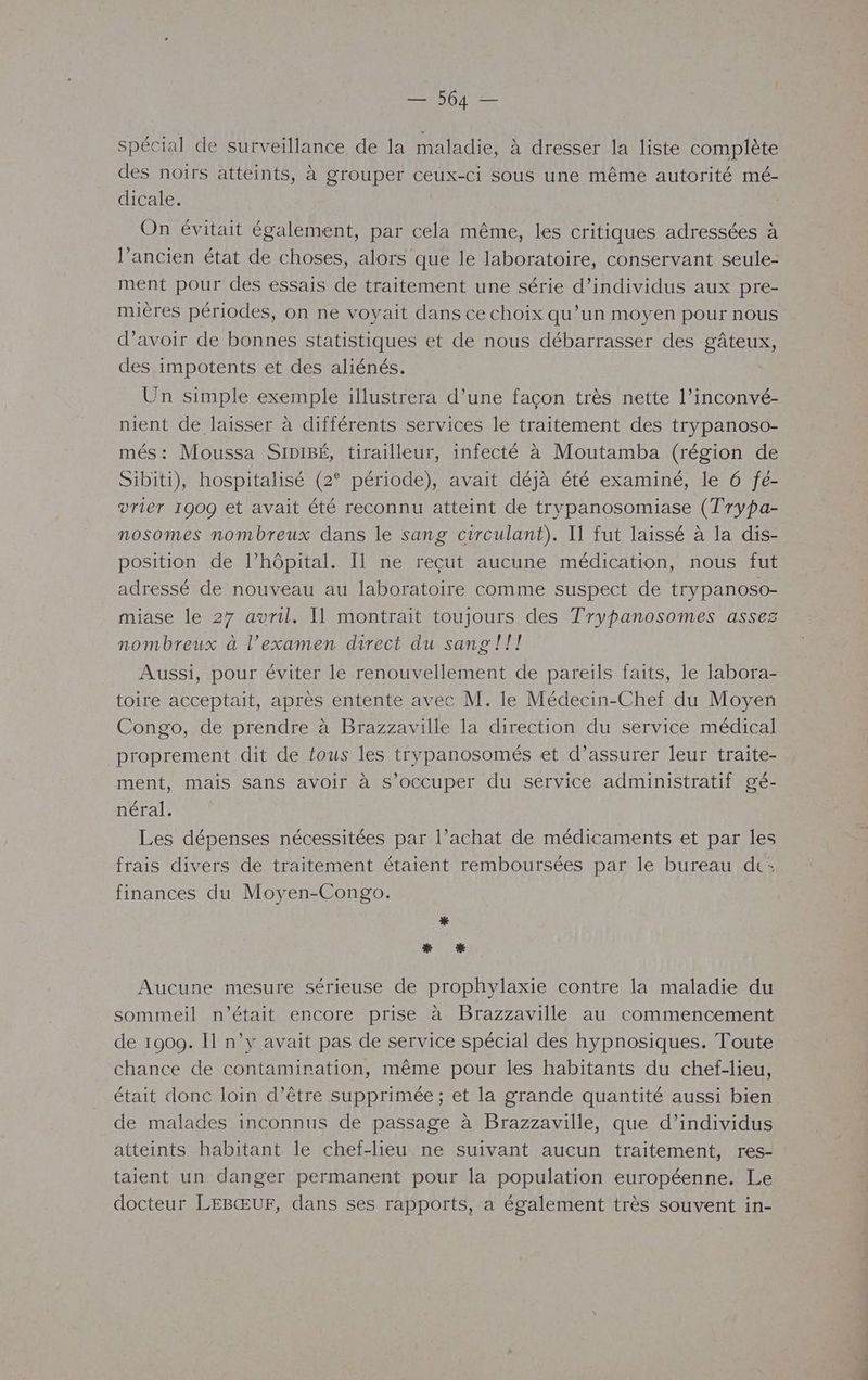 spécial de surveillance de la maladie, à dresser la liste complète des noirs atteints, à grouper ceux-ci sous une même autorité mé- dicale. On évitait également, par cela même, les critiques adressées à l’ancien état de choses, alors que le laboratoire, conservant seule- ment pour des essais de traitement une série d’individus aux pre- mières périodes, on ne voyait dans ce choix qu’un moyen pour nous d’avoir de bonnes statistiques et de nous débarrasser des gâteux, des impotents et des aliénés. Un simple exemple illustrera d’une façon très nette l’inconvé- nient de laisser à différents services le traitement des trypanoso- més: Moussa SIDIBÉ, tirailleur, infecté à Moutamba (région de Sibiti), hospitalisé (2° période), avait déjà été examiné, le 6 fe- vriér 1909 et avait été reconnu atteint de trypanosomiase (Trypa- nosomes nombreux dans le sang circulant). Il fut laissé à la dis- position de l’hôpital. Il ne reçut aucune médication, nous fut adressé de nouveau au laboratoire comme suspect de trypanoso- miase le 27 avril. Il montrait toujours des Trypanosomes assez nombreux à l'examen direct du sang !f! Aussi, pour éviter le renouvellement de pareils faits, le labora- toire acceptait, après entente avec M. le Médecin-Chef du Moyen Congo, de prendre à Brazzaville la direction du service médical proprement dit de tous les trypanosomés et d'assurer leur traite- ment, mais sans avoir à s'occuper du service administratif gé- néral. Les dépenses nécessitées par l’achat de médicaments et par les frais divers de traitement étaient remboursées par le bureau dt: finances du Moyen-Congo. * * _* Aucune mesure sérieuse de prophylaxie contre la maladie du sommeil n’était encore prise à Brazzaville au commencement de 1909. I n’y avait pas de service spécial des hypnosiques. Toute chance de contamination, même pour les habitants du chef-lieu, était donc loin d’être supprimée; et la grande quantité aussi bien de malades inconnus de passage à Brazzaville, que d’individus atteints habitant le chef-lieu ne suivant aucun traitement, res- taient un danger permanent pour la population européenne. Le docteur LEBŒUF, dans ses rapports, a également très souvent in-