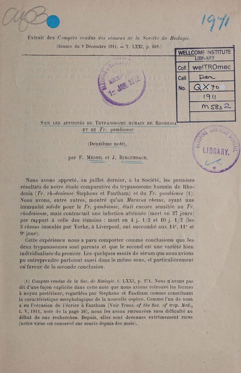 # / F La à : Ÿ . x à- à k 4Ë ét \ # x A C2 « D 4 Ed Fed / : i : DEL LS à Extrait des Comples rendus des séances de la Société de Biologie. (Séance du 9 Décembre 1941. — T. LXXI, p. 609.) SAR WELLCOME :NSTITUTE | IBKARY welTROmec al W[AXT SUR LES AFFINITÉS DU TRYPANOSOME HUMAIN DE RHODESTA ET DU 77. gambiense PAR IOTR (Deuxième note), par F, MEsniz et J. RINGENBACH. nm Nous avons apporté, en juillet dernier, à la Société, les premiers résultats de notre étude comparative du trypanosome humain de Rho- desia (77. rhudesiense Stephens et Fantham) et du 77. gambiense (1). Nous avons, entre autres, montré qu’un Macacus rhesus, ayant une immunité solide pour le 7r. gambiense, était encore sensible au 77. rhodesiense, mais contractait une infection atténuée (mort en 27 jours) par rapport à celle des témoins : mort en 4 j. 1/2 et 10 j. 1/2 (les 3 rhesus inoculés par Yorke, à Liverpool, ont succombé aux 44°, 11° et 9 jour). Le Cette expérience nous à paru comporter comme conclusions que les deux trypanosomes sont parents et que le second est une variété bien individualisée du premier. Les quelques essais de sérum que nous avions pu entreprendre parlaient aussi dans le même sens, et particulièrement en faveur de la seconde conclusion. (41) Comptes rendus de la Soc. de Biologie, t. LXXI, p. 271. Nous n'avons pas dit d’une façon explicite dans cette note que nous avions retrouvé les formes à noyau postérieur, regardées par Stephens et Fautham comme constituant la caractéristique morphologique de la nouvelle espèce. Comme l’un de nous a eu l’occasion de l'écrire à Fantham (Voir Trans, of the Soc. of trop. Med., t. V, 1911, note de la page 36), nous les avons retrouvées sans difficulté au début de nos recherches. Depuis, elles sont devenues extrêmement rares (notre virus est conservé sur souris depuis des mois).