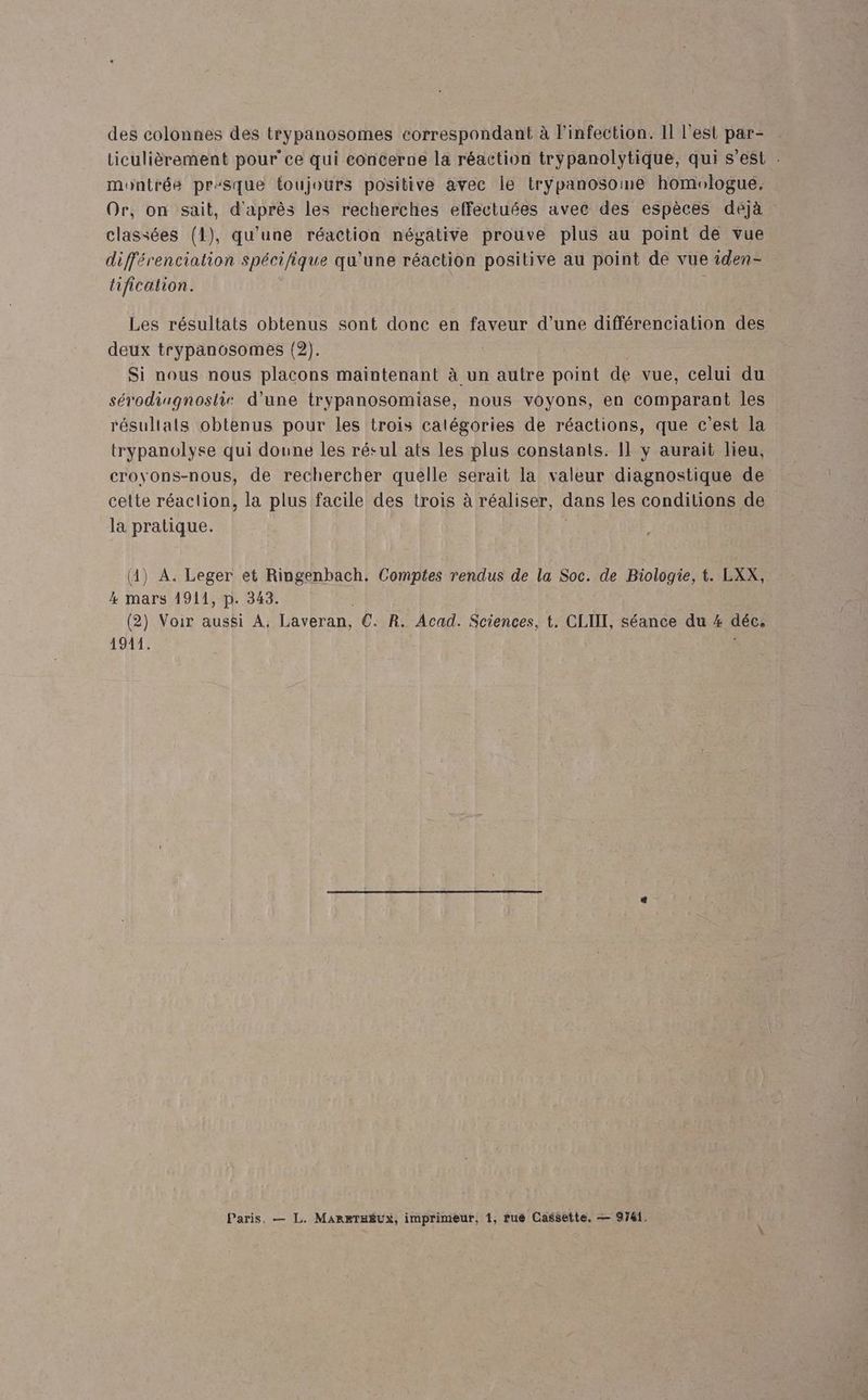 des colonnes des trypanosomes correspondant à l'infection. Il l'est par- ticulièrement pour ce qui concerne la réaction trypanolytique, qui s’est montrée pr:sque toujours positive avec le tryÿpanosoine homologue. Or, on sait, d'après les recherches effectuées avec des espèces déjà classées (1), qu'une réaction négative prouve plus au point de vue différenciation spécifique qu'une réaction positive au point de vue iden- tification. | Les résultats obtenus sont donc en faveur d’une différenciation des deux trypanosomes (2). Si nous nous placons maintenant à un autre point de vue, celui du sérodingnostis d’une trypanosomiase, nous voyons, en comparant les résultats obtenus pour les trois catégories de réactions, que c'est la trypanolyse qui doune les résul ats les plus constants. Il y aurait lieu, croyons-nous, de rechercher quelle serait la valeur diagnostique de celte réaction, la plus facile des trois à réaliser, dans les conditions de la pratique. | (4) A. Leger et Ringenbach. Comptes rendus de la Soc. de Biologie, t. LXX, 4 mars 1911, p. 343. (2) Voir aussi A, Laveran, €. R. Acad. Sciences, t. CLIIT, séance du # déc, 1971 L Paris, — L. MARETHÉUXx, imprimeur, 1, rué Cassette. — 9741.