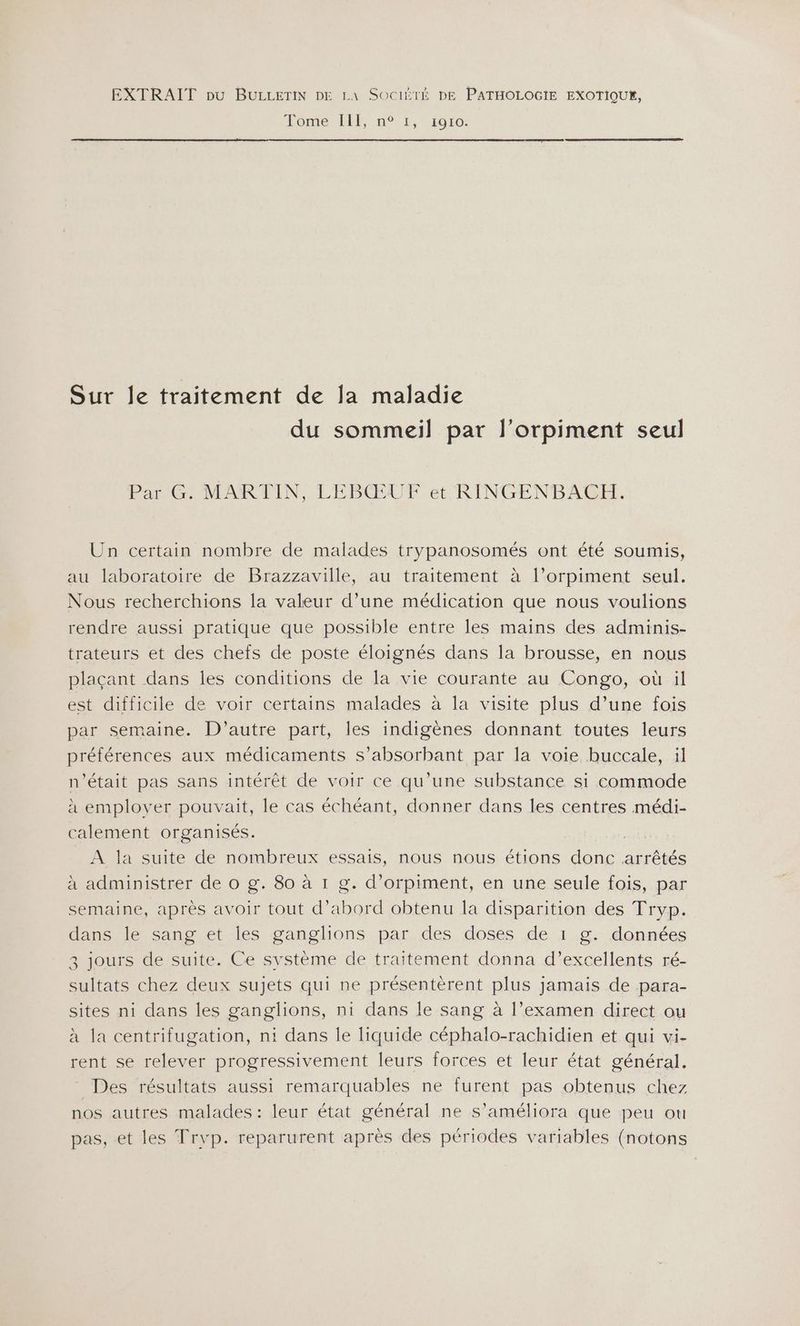 EXTRAIT pu BULLETIN DE LA SOCIÉTÉ DE PATHOLOGIE EXOTIQUE, Tome HF, n°1, 1910: Sur le traitement de Ja maladie du sommeil par l’orpiment seul Par G. MARTIN, LEBŒUF et RINGENBACH. Un certain nombre de malades trypanosomés ont été soumis, au laboratoire de Brazzaville, au traitement à l’orpiment seul. Nous recherchions la valeur d’une médication que nous voulions rendre aussi pratique que possible entre les mains des adminis- trateurs et des chefs de poste éloignés dans la brousse, en nous plaçant dans les conditions de la vie courante au Congo, où il est difficile de voir certains malades à la visite plus d’une fois par semaine. D'autre part, les indigènes donnant toutes leurs préférences aux médicaments s’absorbant par la voie buccale, il n’était pas sans intérêt de voir ce qu’une substance si commode à emplover pouvait, le cas échéant, donner dans les centres médi- calement organisés. A la suite de nombreux essais, nous nous étions done arrêtés à administrer de o g. 80 à 1 g. d’orpiment, en une seule fois, par semaine, après avoir tout d’abord obtenu la disparition des Tryp. dans le sang et les ganglions par des doses de 1 g. données 3 jours de suite. Ce système de traitement donna d'excellents ré- sultats chez deux sujets qui ne présentèrent plus jamais de para- sites ni dans les ganglions, ni dans le sang à l’examen direct ou à la centrifugation, ni dans le liquide céphalo-rachidien et qui vi- rent se relever progressivement leurs forces et leur état général. _ Des résultats aussi remarquables ne furent pas obtenus chez nos autres malades: leur état général ne s’améliora que peu ou pas, et les Trvp. reparurent après des périodes variables (notons