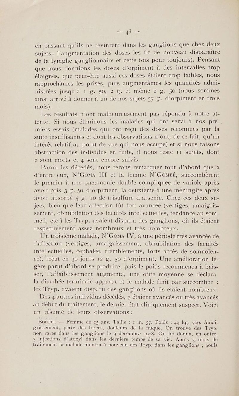 A en passant qu'ils ne revinrent dans les ganglions que chez deux sujets: l'augmentation des doses les fit de nouveau disparaître de la lymphe ganglionnaire et cette fois pour toujours). Pensant que nous donnions les doses d'orpiment à des intervalles trop éloignés, que peut-être aussi ces doses étaient trop faibles, nous rapprochâmes les prises, puis augmentâmes les quantités admi- nistrées jusqu'à 1 g. 50, 2 g. et même 2 g. 50 (nous sommes ainsi arrivé à donner à un de nos sujets 57 g. d’orpiment en trois mOIS). Les résultats n’ont malheureusement pas répondu à notre at- tente. Si nous éliminons les malades qui ont servi à nos pre-, miers essais (malades qui ont reçu des doses reconnues par la suite insuffisantes et dont les observations n'ont, de ce fait, qu’un intérêt relatif au point de vue qui nous occupe) et si nous faisons abstraction des individus en fuite, il nous reste 11 sujets, dont z sont morts et 4 sont encore suivis. Parmi les décédés, nous ferons remarquer tout d’abord que 2 d’entre eux, N’GOoMA IÏTI et la femme N’GOMBÉ, succombèrent le premier à une pneumonie double compliquée de variole après avoir pris 3 g. 50 d’orpiment, la deuxième à une méningite après avoir absorbé 5 g. 10 de trisulfure d’arsenic. Chez ces deux su- jets, bien que leur affection fût fort avancée (vertiges, amaigris- sement, obnubilation des facultés intellectuelles, tendance au som- meil, etc.) les Tryp. avaient disparu des ganglions, où ils étaient respectivement assez nombreux et très nombreux. Un troisième malade, N’GomaA IV, à une période très avancée de l'affection (vertiges, amaigrissement, obnubilation des facultés intellectuelles, céphalée, tremblements, forts accès de somnolen- ce), recut en 30 jours 12 g. 50 d’orpiment. Une amélioration lé- gère parut d’abord se produire, puis le poids recommença à bais- ser, l’affaiblissement augmenta, une otite moyenne se déclara la diarrhée terminale apparut et le malade finit par succomber ; les Tryp. avaient disparu des ganglions où ils étaient nombreux. Des 4 autres individus décédés, 3 étaient avancés ou très avancés au début du traitement, le dernier état cliniquement suspect. Voici un résumé de leurs observations: BouËLI. — Femme de 25 ans. Taille : 1 m. 57. Poids : 49 kg. 700. Amai- grissement, perte des forces, douleurs de la nuque. On trouve des Tryp. non rares dans les ganglions le 9 décembre 190$. On lui donna, en outre, 3 injections d’atoxyl dans les derniers temps de sa vie. Après 3 mois de traitement la malade montra à nouveau des Tryp. dans les ganglions ; pouls