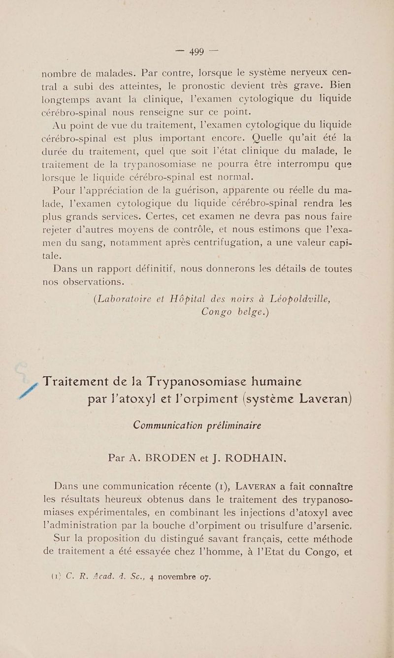 SA S0 AE nombre de malades. Par contre, lorsque le système nerveux cen- tral a subi des atteintes, le pronostic devient très grave. Bien longtemps avant la clinique, l’examen cytologique du liquide cérébro-spinal nous renseigne sur ce point. Au point de vue du traitement, l'examen cytologique du liquide cérébro-spinal est plus important encore. Quelle qu’ait été la durée du traitement, quel que soit l’état clinique du malade, le traitement de la trypanosomiase ne pourra être interrompu que lorsque le liquide cérébro-spinal est normal. Pour l’appréciation de la guérison, apparente ou réelle du ma- lade, l'examen cytologique du liquide cérébro-spinal rendra les plus grands services. Certes, cet examen ne devra pas nous faire rejeter d’autres moyens de contrôle, et nous estimons que l’exa- men du sang, notamment après centrifugation, a une valeur capi- tale. Dans un rapport définitif, nous donnerons les détails de toutes nos observations. (Laboratoire et Hôpital des noirs à Léopoldwille, | Congo belge.) / Traitement de Ja Trypanosomiase humaine par l’atoxyl et J’orpiment (système Laveran) Communication préliminaire Par A. BRODEN et J. RODHAIN. Dans une communication récente (1), LAVERAN a fait connaître les résultats heureux obtenus dans Île traitement des trypanoso- miases expérimentales, en combinant les injections d’atoxyl avec l’administration par la bouche d’orpiment ou trisulfure d’arsenic. Sur la proposition du distingué savant français, cette méthode de traitement a été essayée chez l’homme, à l’Etat du Congo, et