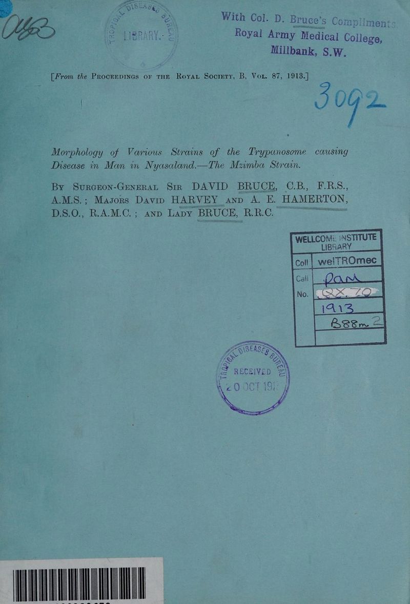Tf RD ts conn VE Sate LIBRARY. &amp; Royal Army Medical College, a | Millbank, S.W. : [From the Procerpines or THE Roya Socrmry, B, Vor. 87, 1913.] % cas | ly on eae / | oP Morphology of Various Strains of the Trypanosome causing Disease in Man m Nyasatand.— The Mamba Strain. By SurGEON-GENERAL Str DAVID BRUCE, CBee thes A.M.S.; Masors Davin HARVEY AND A. E. HAMERTON, -D.S.0., R.A.M.C.; anp Lapy BRUCE, RRC see eee TWeLLCoM: NSTITUTE LIBRARY nT A SEAS ER fe ON RECEIVED za he ‘&amp; : INAVLUNIUUULE ae ae eS | lle