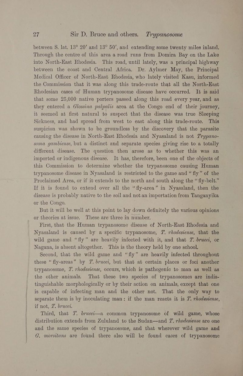 between S. lat. 13° 20’ and 13° 50’, and extending some twenty miles inland. Through the centre of this area a road runs from Domira Bay on the Lake into North-Hast Rhodesia. This road, until lately, was a principal highway between the coast and Central Africa. Dr. Aylmer May, the Principal Medical Officer of North-East Rhodesia, who lately visited Kasu, informed the Commission that it was along this trade-route that all the North-East Rhodesian cases of Human trypanosome disease have occurred. It is said that some 25,000 native porters passed along this road every year, and as they entered a Glossina palpalis area. at the Congo end of their journey, it seemed at first natural to suspect that the disease was true Sleeping Sickness, and had spread from west to east along this trade-route. This suspicion was shown to be groundless by the discovery that the parasite causing the disease in North-East Rhodesia and Nyasaland is not Zrypano- soma gambiense, but a distinct and separate species giving rise to a totally different disease. The question then arose as to whether this was an imported or indigenous disease. It has, therefore, been one of the objects of this Commission to determine whether the trypanosome causing Human trypanosome disease in Nyasaland is restricted to the game and “ fly” of the Proclaimed Area, or if it extends to the north and south along the “ fly-belt.” If it is found to extend over ali the “fly-area” in Nyasaland, then the disease is probably native to the soil and not an importation from Tanganyika or the Congo. But it will be well at this point to lay down definitely the various opinions or theories at issue. These are three in number. First, that the Human trypanosome disease of North-East Rhodesia and Nyasaland is caused by a specific trypanosome, 7’. rhodesiense, that the wild game and “fly” are heavily infected with it, and that 7. brucei, or Nagana, is absent altogether. This is the theory held by one school. Second, that the wild game and “fly” are heavily infected throughout these “fly-areas” by 7. brucei, but that at certain places or foci another trypanosome, 7’. rhodesiense, occurs, which is pathogenic to man as well as the other animals. That these two species of trypanosomes are indis- tinguishable morphologically or by their action on animals, except that one is capable of infecting man and the other not. That the only way to separate them is by inoculating man: if the man reacts it is Z. rhodesiense, if not, 7. brucer. Third, that 7. brucei—a common trypanosome of wild game, whose distribution extends from Zululand to the Sudan—and 7’. rhodesiense are one and the same species of trypanosome, and that wherever wild game and G. morsitans are found there also will be found cases of trypanosome