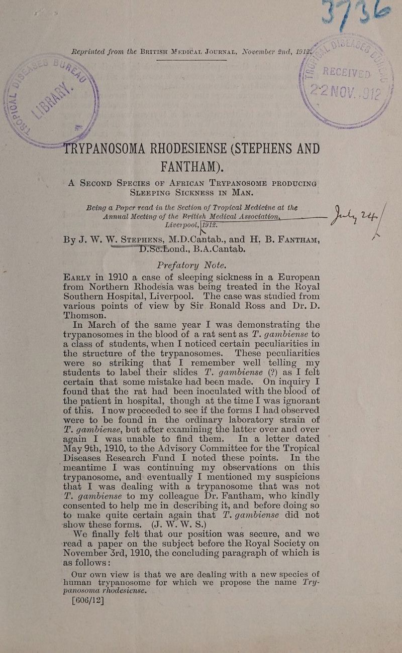 Reprinted from the BRit1isH MrepicaL JourNAL, November 2nd, 1912: FANTHAM). A Ssconp SPECIES OF AFRICAN TRYPANOSOME PRODUCING SLEEPING SICKNESS IN MAN. Being a Paper read in the Section of Tropical Medicine at the Annual Meeting of the Rritish Medical Association Liverpool, \1912. By J. W. W. Stepuens, M.D.Cantab., and H, B. Fantuam, <<< Sefond., B.A.Cantab. Prefatory Note. Earty in 1910 a case of sleeping sickness in a European from Northern Rhodesia was being treated in the Royal Southern Hospital, Liverpool. The case was studied from various points of view by Sir Ronald Ross and Dr. D. Thomson. In March of the same year I was demonstrating the trypanosomes in the blood of a rat sentas T. gambiense to a class of students, when I noticed certain peculiarities in the structure of the trypanosomes. These peculiarities were so striking that I remember well telling my students to label their slides T. gambiense (?) as I felt certain that some mistake had been made. On inquiry I found that the rat had been inoculated with the blood of the patient in hospital, though at the time I was ignorant of this. Inow proceeded to. see if the forms I had observed were to be found in the ordinary laboratory strain of T. gambiense, but after examining the latter over and over again I was unable to find them. In a letter dated May 9th, 1910, to the Advisory Committee for the Tropical Diseases Research Fund I noted these points. In the trypanosome, and eventually I mentioned my suspicions T. gambiense to my colleague Dr. Fantham, who kindly consented to help me in describing it, and before doing so to make quite certain again that T’. gambiense did “not We finally felt that our position was secure, and we November 3rd, 1910, the concluding paragraph of which is as follows: Our own view is that we are dealing with a new species of human trypanosome for which we propose the name Try- panosoma rhodesiense. [606/12] Josyra