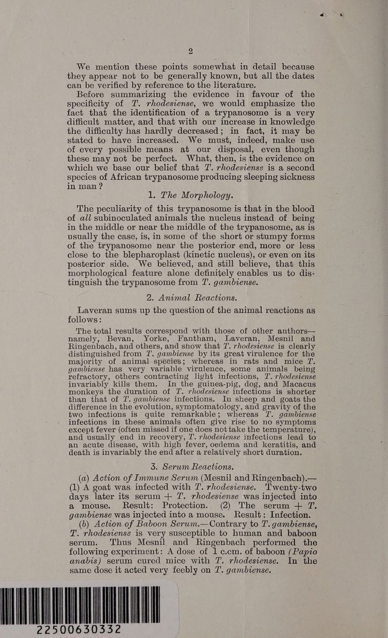 We mention these points somewhat in detail because they appear not to be generally known, but all the dates can be verified by reference to the literature. Before summarizing the evidence in favour of the specificity of TJ. rhodesiense, we would emphasize the fact that the identification of a trypanosome is a very difficult matter, and that with our increase in knowledge the difficulty has hardly decreased; in fact, it may be stated to have increased. We must, indeed, make: use of every possible means at our disposal, even though these may not be perfect. What, then, is the evidence on which we base our belief that T. rhodestense is a second species of African trypanosome producing sleeping sickness in man ? 1. The Morphology. The peculiarity of this trypanosome is that in the blood of all subinoculated animals the nucleus instead of being in the middle or near the middle of the trypanosome, as is usually the case, is, in some of the short or stumpy forms of the trypanosome near the posterior end, more or less close to the blepharoplast (kinetic nucleus), or even on its posterior side. We believed, and still believe, that this morphological feature alone definitely enables us to dis- tinguish the trypanosome from T’. gambiense. 2. Animal Reactions. Laveran sums up the question of the animal reactions as follows: The total results correspond with those of other authors— namely, Bevan, Yorke, Fantham, lLaveran, Mesnil and Ringenbach, and others, and show that 7’. rhodesiense is clearly distinguished from 7’. gambiense by its great virulence for the majority of animal species; whereas in rats and mice T. gambiense has very variable virulence, some animals being refractory, others contracting light infections, 7’. rhodesiense invariably kills them. In the guinea-pig, dog, and Macacus monkeys the duration. of T. rhodesiense infections is shorter than that of T. gambiense infections. In sheep and goats the difference in the evolution, symptomatology, and gravity of the two infections is quite remarkable; whereas TZ. gambiense infections in these animals often give rise to no symptoms except fever (often missed if one does not take the temperature), and usually end in recovery, T’. rhodesiense infections lead to an acute disease, with high fever, oedema and keratitis, and death is invariably the end after a relatively short duration. 3. Serum Reactions. (a) Action of Immune Serwm (Mesnil and Ringenbach),.— (1) A goat was infected with T. rhodesiense. ‘Twenty-two days later its serum + T. rhodesiense was injected into a mouse. Result: Protection. (2) The serum 4 TZ. gambiense was injected into a mouse. Result: Infection. (b) Action of Baboon Serum.—Contrary to T. gambiense, T. rhodestense is very susceptible to human and baboon serum. Thus Mesnil and Ringenbach performed the following experiment: A dose of 1 c.cm. of baboon (Papio anabis) serum cured mice with T. rhodesiense. In the same dose it acted very feebly on 7’. gambiense. LL