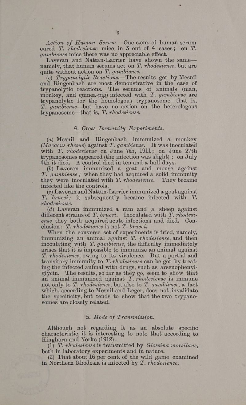 Action of Human Serum.—One c.cm. of human serum cured T. rhodesiense mice in 3 out of 4 cases; on TZ. gambiense mice there was no appreciable effect. Laveran and Nattan-Larrier have shown the same— namely, that human serums act on 7’. rhodesvense, but are quite without action on 7’. gambiense. (c) Trypanolytic Reactions.—The results got by Mesnil and Ringenbach are most demonstrative in the case of trypanolytic reactions. The serums of animals (man, monkey, and guinea-pig) infected with T. gambvense are trypanolytic for the homologous trypanosome—that is, T. gambiense—but have no action on the heterologous trypanosome—that is, 7’. rhodesiense. 4. Cross Immunity Hxperiments. (a) Mesnil and Ringenbach immunized a monkey (Macacus rhesus) against T. gambiense. It was inoculated with T. rhodesiense on June 7th, 1911; on June 27th trypanosomes appeared (the infection was slight) ; on July 4th it died. A control died in ten and a half days. (b) Laveran immunized a goat and mouse against T. gambiense ; when they had acquired a solid immunity they were inoculated with 7. rhodesiense. They became infected like the controls. (c) Laveran and Nattan-Larrier immunized a goat against T. brucei; it subsequently became infected with T. rhodestense. (qd) Laveran immunized a ram and a sheep against different strains of 7’. brucet. Inoculated with 7’. rhodest- ense they both acquired acute infections and died. Con- clusion: 7’. rhodesiense is not T. brucet. When the converse set of experiments is tried, namely, immunizing an animal against 7. rhodesiense, and then inoculating with T. gambiense, the difficulty immediately arises that it is impossible to immunize an animal against 7’. rhodesiense, owing to its virulence. But a partial and transitory immunity to 7’. rhodestense can be got by treat- ing the infected animal with drugs, such as arsenophenyl- glycin. The results, so far as they go, seem to show that an animal immunized against 7’. rhodesiense is immune not only to 7’. rhodesiense, but also to 7’. gambiense, a fact which, according to Mesnil and Leger, does not invalidate the specificity, but tends to show that the two trypano- somes are closely related. 5. Mode of Transmission. Although not regarding it as an absolute specific characteristic, it is interesting to note that according to Kinghorn and Yorke (1912): (1) T. rhodesiense is transmitted by Glossina morsitans, both in laboratory experiments and in nature. (2) That about 16 per cent. of the wild game examined in Northern Rhodesia is infected by 7’. rhodesiense.