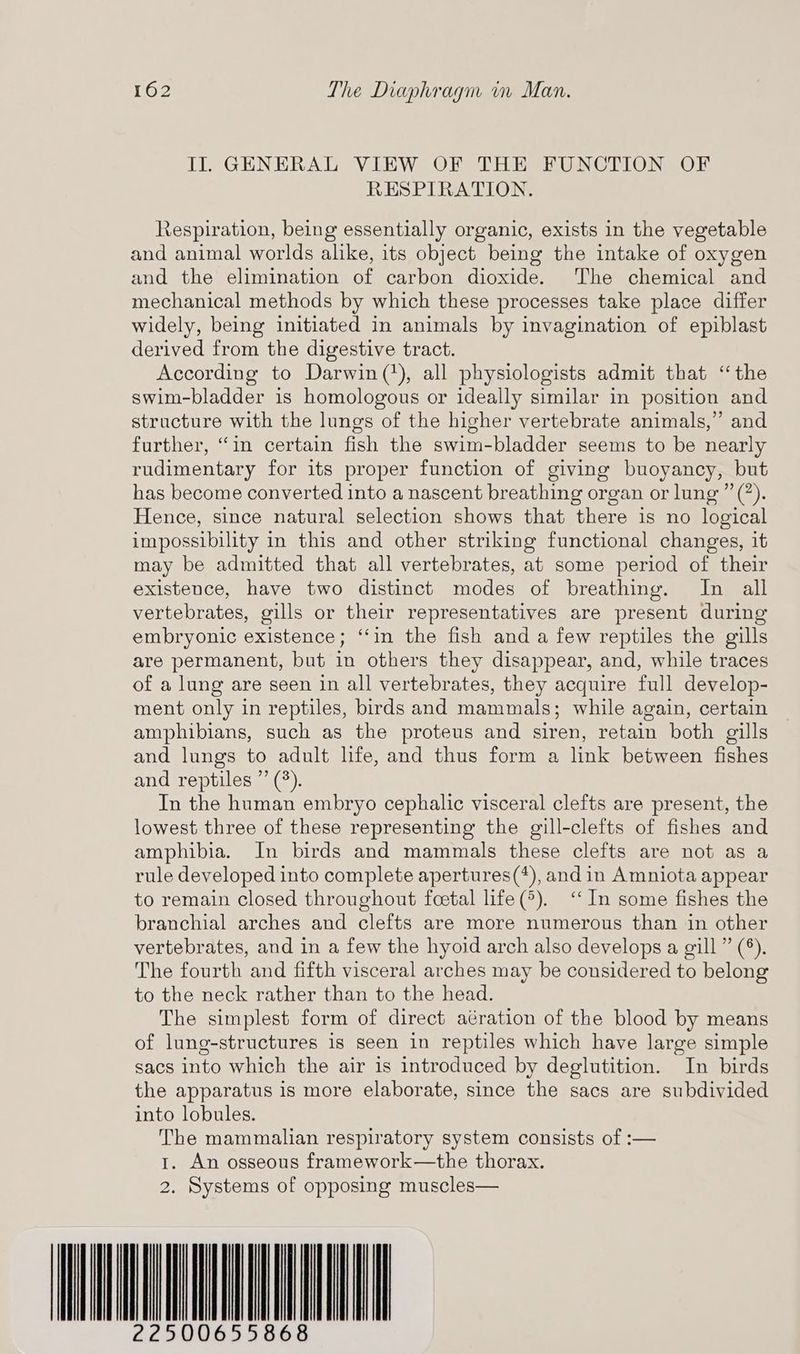 II. GENERAL VIEW OF THE FUNCTION OF RESPIRATION. Respiration, being essentially organic, exists in the vegetable and animal worlds alike, its object being the intake of oxygen and the elimination of carbon dioxide. ‘The chemical and mechanical methods by which these processes take place differ widely, being initiated in animals by invagination of epiblast derived from the digestive tract. According to Darwin(?), all physiologists admit that ‘the swim-bladder is homologous or ideally similar in position and structure with the lungs of the higher vertebrate animals,” and further, “in certain fish the swim-bladder seems to be nearly rudimentary for its proper function of giving buoyancy, but has become converted into a nascent breathing organ or lung ”(’). Hence, since natural selection shows that there is no logical impossibility in this and other striking functional changes, it may be admitted that all vertebrates, at some period of their existence, have two distinct modes of breathing. In all vertebrates, gills or their representatives are present during embryonic existence; ‘in the fish and a few reptiles the gills are permanent, but in others they disappear, and, while traces of a lung are seen in all vertebrates, they acquire full develop- ment only in reptiles, birds and mammals; while again, certain amphibians, such as the proteus and siren, retain both gills and lungs to adult life, and thus form a link between fishes and reptiles ”’ (°). In the human embryo cephalic visceral clefts are present, the lowest three of these representing the gill-clefts of fishes and amphibia. In birds and mammals these clefts are not as a rule developed into complete apertures(*+), andin Amniota appear to remain closed throughout foetal life(*). ‘‘ In some fishes the branchial arches and clefts are more numerous than in other vertebrates, and in a few the hyoid arch also develops a gill” (°). The fourth and fifth visceral arches may be considered to belong to the neck rather than to the head. The simplest form of direct aération of the blood by means of lung-structures is seen in reptiles which have large simple sacs into which the air is introduced by deglutition. In birds the apparatus is more elaborate, since the sacs are subdivided into lobules. The mammalian respiratory system consists of :— 1. An osseous framework—the thorax. 2. Systems of opposing muscles— WONAQUHIAL